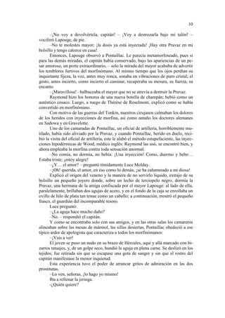 10
–¡No voy a devolvértela, capitán! – ¡Voy a destrozarla bajo mi talón! –
vociferó Lapouge, de pie.
–No te molestes mayor; ¡la dosis ya está inyectada! ¡Hay otra Pravaz en mi
bolsillo y tengo catorce en casa!
Entonces, Lapouge observó a Pontaillac. Le parecía metamorfoseado, pues si
para las demás miradas, el capitán había conservado, bajo las apariencias de un pesar amoroso, un porte extraordinario, – solo la mirada del mayor acababa de advertir
los temblores furtivos del morfinómano. Al mismo tiempo que los ojos perdían su
inquietante fijeza, la voz, antes muy ronca, sonaba en vibraciones de puro cristal; el
gesto, antes incierto, como incierto el caminar, recuperaba su mesura, su fuerza, su
encanto.
–¡Maravillosa! –balbuceaba el mayor que no se atrevía a destruir la Pravaz.
Raymond hizo los honores de una nueva botella de champán; bebió como un
auténtico cosaco. Luego, a ruego de Thérèse de Roselmont, explicó como se había
convertido en morfinómano.
Con motivo de las guerras del Tonkin, nuestros cirujanos calmaban los dolores
de los heridos con inyecciones de morfina, así como antaño los doctores alemanes
en Sadowa y en Gravelotte.
Uno de los camaradas de Pontaillac, un oficial de artillería, horriblemente mutilado, había sido aliviado por la Pravaz, y cuando Pontaillac, herido en duelo, recibió la visita del oficial de artillería, este le alabó el método estupefaciente, las inyecciones hipodérmicas de Wood, médico inglés: Raymond las usó, se encontró bien, y
ahora empleaba la morfina contra toda sensación anormal.
–No comía, no dormía, no bebía: ¡Una inyección! Como, duermo y bebo…
Estaba triste; ¡estoy alegre!
–¿Y… el amor? – preguntó tímidamente Luce Molday.
–¡Oh! querida, el amor, en eso como lo demás, ¡se ha calumniado a mi diosa!
Explicó el origen del veneno y la manera de no servirlo liquido, extrajo de su
bolsillo un pequeño joyero donde, sobre un lecho de terciopelo negro, dormía la
Pravaz, una hermana de la amiga confiscada por el mayor Lapouge: al lado de ella,
paralelamente, brillaban dos agujas de acero, y en el fondo de la caja se enrollaba un
ovillo de hilo de plata tan tenue como un cabello; a continuación, mostró el pequeño
frasco, el guardián del incomparable tesoro.
Luce preguntó:
–¿La aguja hace mucho daño?
–No. – respondió el capitán.
Y como se encontraba solo con sus amigos, y en las otras salas los camareros
alineaban sobre las mesas de mármol, las sillas desiertas, Pontaillac obedeció a ese
típico ardor de apologista que caracteriza a todos los morfinómanos:
–¡Vais a ver!
El joven se puso un nudo en su brazo de Hércules, aquí y allá marcado con bizarros tatuajes, y, de un golpe seco, hundió la aguja en plena carne. Se deslizó en los
tejidos; fue retirada sin que se escapase una gota de sangre y sin que el rostro del
capitán manifestase la menor inquietud.
Esta experiencia tuvo el poder de arrancar gritos de admiración en las dos
prostitutas.
–Lo ven, señoras, ¡lo hago yo mismo!
Iba a rellenar la jeringa.
-¿Quién quiere?

 