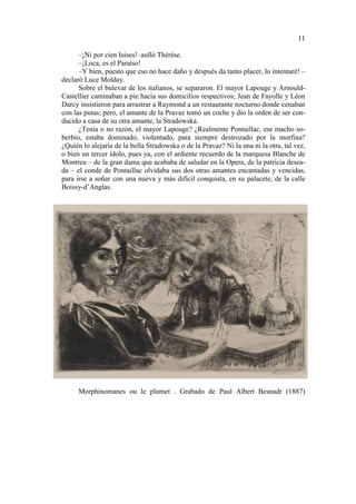11
–¡Ni por cien luises!–aulló Thérèse.
–¡Loca, es el Paraíso!
–Y bien, puesto que eso no hace daño y después da tanto placer, lo intentaré! –
declaró Luce Molday.
Sobre el bulevar de los italianos, se separaron. El mayor Lapouge y ArnouldCastellier caminaban a pie hacia sus domicilios respectivos; Jean de Fayolle y Léon
Darcy insistieron para arrastrar a Raymond a un restaurante nocturno donde cenaban
con las putas; pero, el amante de la Pravaz tomó un coche y dio la orden de ser conducido a casa de su otra amante, la Stradowska.
¿Tenía o no razón, el mayor Lapouge? ¿Realmente Pontaillac, ese macho soberbio, estaba dominado, violentado, para siempre destrozado por la morfina?
¿Quién lo alejaría de la bella Stradowska o de la Pravaz? Ni la una ni la otra, tal vez,
o bien un tercer ídolo, pues ya, con el ardiente recuerdo de la marquesa Blanche de
Montreu – de la gran dama que acababa de saludar en la Opera, de la patricia deseada – el conde de Pontaillac olvidaba sus dos otras amantes encantadas y vencidas,
para irse a soñar con una nueva y más difícil conquista, en su palacete, de la calle
Boissy-d’Anglas.

Morphinomanes ou le plumet . Grabado de Paul Albert Besnadr (1887)

 