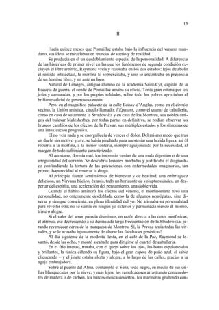 13
II

Hacía quince meses que Pontaillac estaba bajo la influencia del veneno mundano, sus ideas se mezclaban en mundos de sueño y de realidad.
Se producía en él un desdoblamiento especial de la personalidad. A diferencia
de las histéricas de primer nivel en las que los fenómenos de segunda condición excluyen el libre arbitrio, Raymond vivía y razonaba en los dos estados: lejos de abolir
el sentido intelectual, la morfina lo sobrexcitaba, y uno se encontraba en presencia
de un hombre libre, y no ante un loco.
Natural de Limoges, antiguo alumno de la academia Saint-Cyr, capitán de la
Escuela de guerra, el conde de Pontaillac amaba su oficio. Tenía gran estima por los
jefes y camaradas, y por los propios soldados, sobre todo los pobres apreciaban al
brillante oficial de generoso corazón.
Pero, en el magnífico palacete de la calle Boissy-d’Anglas, como en el círculo
vecino, la Unión artística, circulo llamado: l’Epatant, como el cuarto de caballería,
como en casa de su amante la Stradowska y en casa de los Montreu, sus nobles amigos del bulevar Malesherbes, por todas partas en definitiva, se podían observar los
bruscos cambios de los efectos de la Pravaz, sus múltiples estados y los síntomas de
una intoxicación progresiva.
El no veía nada y se enorgullecía de vencer el dolor. Del mismo modo que tras
un duelo sin motivo grave, se había pinchado para anestesiar una herida ligera, así él
recurría a la morfina, a la menor tontería, siempre aguijoneado por la necesidad, al
margen de todo sufrimiento caracterizado.
Al acostarse, dormía mal, los insomnio venían de una mala digestión o de una
irregularidad del corazón. Se descubría lesiones mórbidas y justificaba el diagnóstico confundiendo la tortura de las privaciones con enfermedades imaginarias, tan
pronto dsaparecidad al renovar la droga.
Al principio fueron sentimientos de bienestar y de beatitud, una embriaguez
delicioso, un Nirvana búdico, éxtasis, todo un horizonte de voluptuosidades, un despertar del espíritu, una aceleración del pensamiento, una doble vida.
Cuando el hábito aminoró los efectos del veneno, el morfinómano tuvo una
personalidad, no enteramente desdoblada como la de algunos neurópatas, sino diversa y siempre consciente, en plena identidad del yo. No alienaba su personalidad
para revestir otra; no se sumía en ningún yo exterior y permanecía siendo él mismo,
triste o alegre.
Si el valor del amor parecía disminuir, en razón directa a las dosis morfínicas,
él atribuía ese decrescendo a su demasiada larga frecuentación de la Stradowska, jurando reverdecer cerca de la marquesa de Montreu. Sí, la Pravaz tenía todas las virtudes, y se le acusaba injustamente de alterar las facultades genésicas!
Al día siguiente de la modesta fiesta, en el café de la Paz, Raymond se levantó, desde las ocho, y montó a caballo para dirigirse al cuartel de caballería.
En el frio intenso, trotaba, con el quepí sobre los ojos, las botas espoloneadas
y brillantes, la túnica ciñendo su figura, bajo el gran capote de paño azul, el sable
cliqueando – y el jinete estaba alerta y alegre, a lo largo de las calles, gracias a la
aguja embrujadora.
Sobre el puente del Alma, contempló el Sena, todo negro, en medio de sus orillas blanquecidas por la nieve; y más lejos, los remolcadores arrastrando contenedores de madera o de carbón, los barcos-mosca desiertos, los marineros gruñendo con-

 