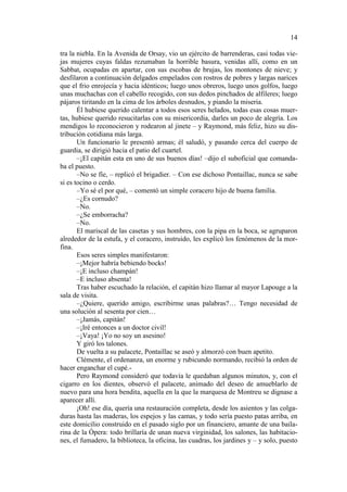 14
tra la niebla. En la Avenida de Orsay, vio un ejército de barrenderas, casi todas viejas mujeres cuyas faldas rezumaban la horrible basura, venidas allí, como en un
Sabbat, ocupadas en apartar, con sus escobas de brujas, los montones de nieve; y
desfilaron a continuación delgados empelados con rostros de pobres y largas narices
que el frio enrojecía y hacia idénticos; luego unos obreros, luego unos golfos, luego
unas muchachas con el cabello recogido, con sus dedos pinchados de alfileres; luego
pájaros tiritando en la cima de los árboles desnudos, y piando la miseria.
Él hubiese querido calentar a todos esos seres helados, todas esas cosas muertas, hubiese querido resucitarlas con su misericordia, darles un poco de alegría. Los
mendigos lo reconocieron y rodearon al jinete – y Raymond, más feliz, hizo su distribución cotidiana más larga.
Un funcionario le presentó armas; él saludó, y pasando cerca del cuerpo de
guardia, se dirigió hacia el patio del cuartel.
–¡El capitán esta en uno de sus buenos días! –dijo el suboficial que comandaba el puesto.
–No se fíe, – replicó el brigadier. – Con ese dichoso Pontaillac, nunca se sabe
si es tocino o cerdo.
–Yo sé el por qué, – comentó un simple coracero hijo de buena familia.
–¿Es cornudo?
–No.
–¿Se emborracha?
–No.
El mariscal de las casetas y sus hombres, con la pipa en la boca, se agruparon
alrededor de la estufa, y el coracero, instruido, les explicó los fenómenos de la morfina.
Esos seres simples manifestaron:
–¡Mejor habría bebiendo bocks!
–¡E incluso champán!
–E incluso absenta!
Tras haber escuchado la relación, el capitán hizo llamar al mayor Lapouge a la
sala de visita.
–¿Quiere, querido amigo, escribirme unas palabras?… Tengo necesidad de
una solución al sesenta por cien…
–¡Jamás, capitán!
–¡Iré entonces a un doctor civil!
–¡Vaya! ¡Yo no soy un asesino!
Y giró los talones.
De vuelta a su palacete, Pontaillac se aseó y almorzó con buen apetito.
Clémente, el ordenanza, un enorme y rubicundo normando, recibió la orden de
hacer enganchar el cupé.Pero Raymond consideró que todavía le quedaban algunos minutos, y, con el
cigarro en los dientes, observó el palacete, animado del deseo de amueblarlo de
nuevo para una hora bendita, aquella en la que la marquesa de Montreu se dignase a
aparecer allí.
¡Oh! ese día, quería una restauración completa, desde los asientos y las colgaduras hasta las maderas, los espejos y las camas, y todo sería puesto patas arriba, en
este domicilio construido en el pasado siglo por un financiero, amante de una bailarina de la Ópera: todo brillaría de unan nueva virginidad, los salones, las habitaciones, el fumadero, la biblioteca, la oficina, las cuadras, los jardines y – y solo, puesto

 