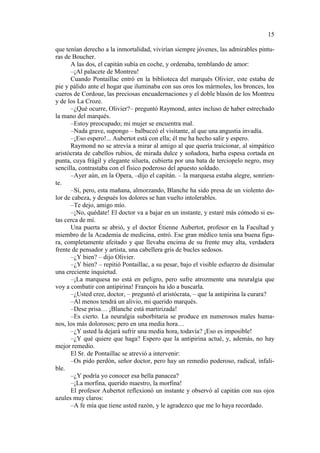 15
que tenían derecho a la inmortalidad, vivirían siempre jóvenes, las admirables pinturas de Boucher.
A las dos, el capitán subía en coche, y ordenaba, temblando de amor:
–¡Al palacete de Montreu!
Cuando Pontaillac entró en la biblioteca del marqués Olivier, este estaba de
pie y pálido ante el hogar que iluminaba con sus oros los mármoles, los bronces, los
cueros de Cordoue, las preciosas encuadernaciones y el doble blasón de los Montreu
y de los La Croze.
–¿Qué ocurre, Olivier?– preguntó Raymond, antes incluso de haber estrechado
la mano del marqués.
–Estoy preocupado; mi mujer se encuentra mal.
–Nada grave, supongo – balbuceó el visitante, al que una angustia invadía.
–¡Eso espero!... Aubertot está con ella; él me ha hecho salir y espero.
Raymond no se atrevía a mirar al amigo al que quería traicionar, al simpático
aristócrata de cabellos rubios, de mirada dulce y soñadora, barba espesa cortada en
punta, cuya frágil y elegante silueta, cubierta por una bata de terciopelo negro, muy
sencilla, contrastaba con el físico poderoso del apuesto soldado.
–Ayer aún, en la Opera, –dijo el capitán. – la marquesa estaba alegre, sonriente.
–Sí, pero, esta mañana, almorzando, Blanche ha sido presa de un violento dolor de cabeza, y después los dolores se han vuelto intolerables.
–Te dejo, amigo mío.
–¡No, quédate! El doctor va a bajar en un instante, y estaré más cómodo si estas cerca de mí.
Una puerta se abrió, y el doctor Étienne Aubertot, profesor en la Facultad y
miembro de la Academia de medicina, entró. Ese gran médico tenía una buena figura, completamente afeitado y que llevaba encima de su frente muy alta, verdadera
frente de pensador y artista, una cabellera gris de bucles sedosos.
–¿Y bien? – dijo Olivier.
–¿Y bien? – repitió Pontaillac, a su pesar, bajo el visible esfuerzo de disimular
una creciente inquietud.
–¡La marquesa no está en peligro, pero sufre atrozmente una neuralgia que
voy a combatir con antipirina! François ha ido a buscarla.
–¿Usted cree, doctor, – preguntó el aristócrata, – que la antipirina la curara?
–Al menos tendrá un alivio, mi querido marqués.
–Dese prisa… ¡Blanche está martirizada!
–Es cierto. La neuralgia suborbitaria se produce en numerosos males humanos, los más dolorosos; pero en una media hora…
–¿Y usted la dejará sufrir una media hora, todavía? ¡Eso es imposible!
–¿Y qué quiere que haga? Espero que la antipirina actué, y, además, no hay
mejor remedio.
El Sr. de Pontaillac se atrevió a intervenir:
–Os pido perdón, señor doctor, pero hay un remedio poderoso, radical, infalible.
–¿Y podría yo conocer esa bella panacea?
–¡La morfina, querido maestro, la morfina!
El profesor Aubertot reflexionó un instante y observó al capitán con sus ojos
azules muy claros:
–A fe mía que tiene usted razón, y le agradezco que me lo haya recordado.

 