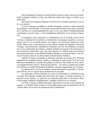 18
Sin brusquedad, él empujó a la mujer hacia la puerta, corría a besar en la habitación contigua a Jeanne, su hija, una rubita de cuatro años; luego se instaló en un
gran sillón.
Pero antes del amanecer, Blanche lo invitó con su mirada a deslizarse a su lado, y se amaron.
La joven marquesa olvidaba su maldita neuralgia, y nunca se había mostrado
tan amorosa, ni tan deseable. Conservaba el recuerdo del dolor, pero bajo el embrujo
de la morfina, en el apaciguamiento de todo su ser, este dolor la abandonaba para
encarnizarse con otra mujer, y ella lamentaba el sufrimiento de la sustituta inmaterial.
Al despertar, otros fenómenos se manifestaron con el colorido exacto de las
visiones: su habitación de enferma se transformó en un parque magnífico, y la marquesa volvió a ver el castillo paterno, las Tejeras, en la hermosa estación de vacaciones. Muy joven, se divertía con sus dos mejores amigas del Sagrado Corazón de
Limoges: una prima pobre, Mathilde de Chastenet, hoy Sra. de Gouillèras, la esposa
de un rico comerciante de maderas, siempre exiliada en su agujero de provincias; la
otra, Geneviève Saint-Phar, ¡oh! esta, una señorita a la última moda, una pionera,
una doctora parisina a la que Blanche hubiese llamado a su lecho de dolor, si no fuese por el temor a herir en su amor propio al ilustre doctor Aubertot.
Además, la dama, encantada, se retrotraía a los días en los que el Sr. Montreu
emprendía su campaña amorosa. Ambos se adoraban; la unión de los La Croze y los
Montreu combinaba las ventajas del pedigrí y la fortuna. Pero había un rival, un joven igualmente bien nacido y más rico que Olivier – un vecino, el dueño del castillo
de los Ormes, el conde Raymond de Pontaillac, entonces lugarteniente de coraceros.
La señorita de La Croze no dudaba: el gran Raymond la espantaba, y ella eligió a Olivier, tal vez a pesar de las preferencias de su padre.
Las relaciones entre los Montreu-La Croze y los Pontaillac, se debilitaron cada
vez más. Sin embargo, después del nacimiento de Jeanne, el oficial de permiso se
presentó en las Tejeras, y a partir de ese momento, toda nube se desvaneció: Raymond trataba a Blanche amigablemente y hablaba a Olivier de sus amantes.
En París, el fuego se había despertado, abrasando el corazón y los sentidos del
capitán, y el hombre debió ocultar su irresistible pasión, bajo las apariencias de un
violento amor, de un amor de ostentación por la Stradowska.

 