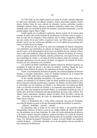 19
III
En Villa Saïd, en una amplia estancia de techo de cristal y paredes tapizadas
en satén rojo, adornadas con objetos extraños, trofeos, porcelanas, puñales, fusiles,
lanzas, hachas, fustas de caza, cabezas de animales, cuernos, antorchas, escudos,
alabardas, sombras chinas, máscaras, sombreros mejicanos, sables rusos, Christine,
tumbada sobre una montaña de pieles de animales, acariciaba tiernamente a sus dos
grandes galgos negros, Bog y Tolgo.
Estaba tapada con un albornoz cachemira, abierto a partir de la cintura sobre
un paño de satén color azufre bordado de crisantemos; se levantó, tomó su espejo, y
ante su rostro de una irregular y fresca belleza, ante su rubia y magnífica cabellera,
sus ojos azules, de un azul zafiro, su graciosa nariz, sus labios rojos y sus bonitos
dientes, sonrió con una sonrisa que delataba a la vez el orgullo de encontrarse hermosa y el temor de no ser amada.
Por encima de ella, un dosel de seda rosa estampada de blancas margaritas,
con estandartes que terminaban en cabezas de dragón en bronce, le proporcionaba
una luz suave, en la fantasmagoría de las telas, un estallido de oros, plumas y flores.
Aquí y allá, unas palmeras, ramos de lilas blancas, abanicos de plumas de avestruz,
pavos y águilas, jazmines de España, camelias, primaveras, una orgía de rosas, toda
una cornucopia de verdor, y a lo largo de todo la estancia, pieles de animales, conservando apariencias vivas de leones, de tigres, de jaguares, de castores, de zorros,
de lobos, de osos, de hienas y de cocodrilos.
Los estantes de ébano soportaban un número infinito de artísticas riquezas, curiosidades de todas las épocas y de todos los pueblos: esmaltes, figuras de Saxe,
marfiles, lacas, bibelots de mármol, de serpentina, de bronce, de plata y oro.
Frente a la monumental chimenea de granito, una inmensa pajarera de barrotes
dorados y cascadas multicolores, como las fontanas luminosas de la Exposición
Universal de 1889, daba asilo a un mundo de pájaros.
Si las variadas panoplias recordaban a las riquezas de los reyes francos, los
cuadros, los mármoles y los bronces, todas las obras maestras de los antiguos y modernos maestros ofrecían un pintoresco conjunto: los Rubens, los Benvenuto Celline
se mezclaban con los Carpeaux, los Rodin y los Meissonier; una cabeza de Ribot
tenía a su derecha un retrato de Carrière, a su izquierda, una acuarela de Forain, y
más allá, sobre una estrada de terciopelo blanco, se encontraba un piano de cola, el
último grito de Erard. Finalmente una caja deslúmbrate de joyas, liras, collares, brazaletes, jarras, miniaturas, camafeos, palmas de plata, flores de rubíes, coronas de
oro, – recuerdos de príncipes, de reyes, de emperadores, de tantos homenajes, de
tantas líricas victorias.
Ahora, la Stradowska iba y venía, febril, releyendo una carta de Pontaillac,
una carta de banales excusas en las que Raymond trataba de justificar su ausencia.
–¡Miente!– farfullaba – ¡miente!... ¡miente!
Su imponente talla se erigía en un viento de cólera, y sus pequeños dedos
chasqueaban, rabiosos. Se detuvo cerca de un velador repleto de libros, de periódicos, de partituras, de revistas ilustradas. Se veían allí varias dedicatorias de músicos
y de autores ilustres, artículos elogiosos, retratos del último rol, cartas de Gounod,
de Massenet, de Saint-Saëns, entusiastas felicitaciones de los grandes compositores
rusos, Cui, Rimsky-Korsakoff, Glazounow, Liadow, Lavroff, Beleff, una auténtica
siembra de gloria – y Christine, desolada, envío, de una patada, toda esa montaña al
otro extremo de la habitación.

 
