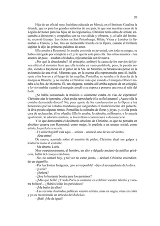 20
Hija de un oficial ruso, huérfana educada en Moscú, en el Instituto Catalina la
Grande, que es para las grandes señoritas de ese país, lo que son nuestras casas de la
Legión de honor para las hijas de los legionarios, Christine tenía alma de artista; encantaba a directores y compañías con su voz cálida y vibrante, y, al salir del Instituto, recorrió Europa. Los éxitos en San Petersburgo, Milán, Viena y Londres la llamaban a Francia, y fue, tras un memorable triunfo en la Ópera, cuando el brillante
capitán le dijo las primeras palabras de amor.
Ella amaba a Raymond: lo amaba con toda su juventud, con toda su sangre; se
había entregado por completo a él, y lo quería solo para ella. Sus otros amantes – los
amores de paso – estaban olvidados, rejuvenecida con fe nueva.
¿Por qué la abandonaba? Al principio, atribuyó la causa de los nervios del joven oficial al siniestro licor que ella trataba en vano prohibirle, pero, la pasada noche, viendo a Raymond en el palco de la Sra. de Montreu, la Stradowska pensó en la
existencia de una rival. Mientras que, en la escena ella representaba para él, indiferente a los bravos y al fuego de las mejillas, Pontaillac se sentaba a la derecha de la
marquesa Blanche, y no miraba a Christine más que cuando el marqués Olivier miraba a la Sra. de Montreu. Él, tan elegante, tomaba allí arriba aspecto de un colegial,
y lo vio temblar cuando el marqués ayudó a su esposa a ponerse una rosa al salir del
baile.
¿Se había consumado la traición o solamente estaba en vías de esperanza?
Christine aún lo ignoraba. ¿Qué podía reprocharle él a su fiel amante? ¿Acaso ella le
costaba demasiado dinero? No, pues aparte de los emolumentos en la Ópera y los
honorarios por las veladas mundanas que aseguraban el mantenimiento del palacete,
la diva poseía algunas rentas. Pontaillac la colmaba de flores y joyas, y, si ella ponía
cara de rechazarlas, él se ofendía. Ella lo amaba, lo adoraba, millonario, y lo amaría
igualmente, lo adoraría mañana, si los millones comenzasen a desvanecerse.
Y lo que demostraba el desinterés absoluto de Christine, es que no pensaba en
absoluto casarse con Raymond: como mujer, lo prefería a un estatus social; como
artista, lo prefería a su arte.
–El señor Rajileff está aquí, – señora – anunció uno de los sirvientes.
–¡Que entre!
De nuevo, acostada sobre el montón de pieles, Christine alejó sus galgos y
tendió la mano al visitante.
–Me aburro, Loris.
Muy respetuosamente, el hombre, un alto y delgado anciano de patillas grisáceas, habló del ensayo cotidiano.
–No, no cantaré hoy, y tal vez no cante jamás, – declaró Crhistine encendiendo un cigarrillo.
–Por las Santas Imágenes, ¡eso es imposible! –dijo el acompañante de la diva.
–¿Loris?
–¿Señora?
–¿Soy lo bastante bonita para los parisinos?
–¡Más que bella! ¡Y todo París es unánime en celebrar vuestro talento y vuestra belleza!... ¿Habéis leído los periódicos?
–¡Me burlo de ellos!
–Las revistas ilustradas publican vuestro retrato, unas en negro, otras en color
y yo os recomiendo un artículo del Rabelais.
–¡Bah! ¡Me da igual!

 