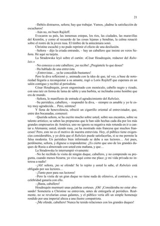 21
–Debéis distraeros, señora; hay que trabajar. Vamos, ¡dadme la satisfacción de
escucharos!
–Aún no, mi buen Rajileff.
Evocaron su país, las inmensas estepas, los ríos, las ciudades, las maravillas
del Kremlin, y como al recuerdo de las cosas lejanas y benditas, la calma renació
sobre el rostro de la joven rusa. El timbre de la antecámara sonó.
Christine escuchó y no pudo reprimir el efecto de una desilusión.
–Señora – dijo la criada entrando, – hay un caballero que insiste en veros Señora. He aquí su tarjeta.
La Stradowska leyó sobre el cartón: «César Houdrequin, redactor del Rabelais.»
–No conozco a este caballero; ¡no recibo! ¿Pregúntele lo que desea?
–Ha hablado de una entrevista.
–¡Entrevistas… ya he concedido bastantes!
Pero la diva reflexionó y, animada con la idea de que, tal vez, a base de notoriedad llegaría a reconquistar a su amante, rogó a Loris Rojileff que esperara en un
salón contiguo y recibió al periodista.
César Houdrequin, joven engominado con monóculo, cabello negro y rizado,
con una raíz en forma de lama de sable y una barbita, se inclinaba como hombre que
era de mundo.
–Señora, le manifiesto de entrada el agradecimiento del Rabelais.
–Su periódico, caballero, – respondió la diva, – siempre es amable y yo le estoy muy agradecida… Pero, siéntese!
Y llena de benevolencia, ofreció un cigarrillo oriental al entrevistador, que,
entre dos bocanadas, comenzó:
–Querida señora, se ha escrito mucho sobre usted, sobre sus encantos, sobre su
talento artístico; se saben las propuestas que le han sido hechas cada día por los más
grandes empresarios de América; uno no ignora su negativa más rotunda en ir a cantar a Alemania; usted, siendo rusa, ¡se ha mostrado más francesa que muchos franceses! Pero, este no es el motivo de nuestra entrevista. Hoy, el público tiene exigencias considerables, y yo diría que el Rabelais puede satisfacerlas, si se me permite la
falsa modestia. Un periódico bien informado se debe a sus lectores… Así pues,
perdóneme, señora, y dígnese a responderme: ¿Es cierto que uno de los grandes duques de Rusia a almorzado con usted esta mañana, y que…
La Stradowska lo interrumpió vivamente:
–No he recibido la visita de ningún duque, caballero, y no comprendo su pregunta, cuando menos bizarra; yo vivo aquí como me place ¡y mi vida privada no interesa a nadie!
–¡Ah! señora, ¡no se ofenda! Se lo repito y usted lo sabe, el Rabelais está
obligado por sus lectores…
–¡Tanto peor para sus lectores!
–Pero la visita de un gran duque no tiene nada de ofensivo, al contrario, y su
celebridad ganaría con ello.
–¡Basta, caballero!
Houdrequín murmuró unas palabras corteses. ¡Oh! ¡Consideraba no estar abusando! Sometería a Christine su entrevista, antes de entregarla al periódico. Realmente, no se revelarían cosas galantes, y el público vería allí un simple homenaje
rendido por una imperial alteza a una ilustre compatriota.
–¡Me ofende, caballero! Nunca he tenido relaciones con los grandes duques!

 