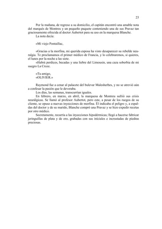23
Por la mañana, de regreso a su domicilio, el capitán encontró una amable nota
del marqués de Montreu y un pequeño paquete conteniendo una de sus Pravaz tan
graciosamente ofrecida al doctor Aubertot para su uso en la marquesa Blanche.
La nota decía:
«Mi viejo Pontaillac,
«Gracias a la morfina, mi querida esposa ha visto desaparecer su rebelde neuralgia. Te proclamamos el primer médico de Francia, y lo celebraremos, si quieres,
el lunes por la noche a las siete.
«Habrá perdices, becadas y una liebre del Limousin, una caza soberbia de mi
suegro La Croze.
«Tu amigo,
«OLIVIER.»
Raymond fue a cenar al palacete del bulevar Malesherbes, y no se atrevió aún
a confesar la pasión que le devoraba.
Los días, las semanas, transcurrían iguales.
En febrero, en marzo, en abril, la marquesa de Montreu sufrió sus crisis
neurálgicas. Se llamó al profesor Aubertot, pero este, a pesar de los ruegos de su
cliente, se opuso a nuevas inyecciones de morfina. Él indicaba el peligro y, a espaldas del doctor y de su marido, Blanche compró una Pravaz y se hizo expedir recetas
por otro médico.
Secretamente, recurría a las inyecciones hipodérmicas; llegó a hacerse fabricar
jeringuillas de plata y de oro, grabadas con sus iníciales e incrustadas de piedras
preciosas.

 