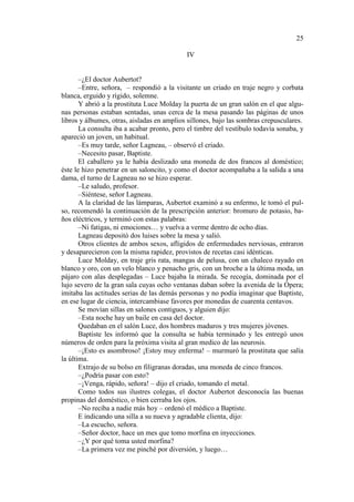 25
IV

–¿El doctor Aubertot?
–Entre, señora, – respondió a la visitante un criado en traje negro y corbata
blanca, erguido y rígido, solemne.
Y abrió a la prostituta Luce Molday la puerta de un gran salón en el que algunas personas estaban sentadas, unas cerca de la mesa pasando las páginas de unos
libros y álbumes, otras, aisladas en amplios sillones, bajo las sombras crepusculares.
La consulta iba a acabar pronto, pero el timbre del vestíbulo todavía sonaba, y
apareció un joven, un habitual.
–Es muy tarde, señor Lagneau, – observó el criado.
–Necesito pasar, Baptiste.
El caballero ya le había deslizado una moneda de dos francos al doméstico;
éste le hizo penetrar en un saloncito, y como el doctor acompañaba a la salida a una
dama, el turno de Lagneau no se hizo esperar.
–Le saludo, profesor.
–Siéntese, señor Lagneau.
A la claridad de las lámparas, Aubertot examinó a su enfermo, le tomó el pulso, recomendó la continuación de la prescripción anterior: bromuro de potasio, baños eléctricos, y terminó con estas palabras:
–Ni fatigas, ni emociones… y vuelva a verme dentro de ocho días.
Lagneau depositó dos luises sobre la mesa y salió.
Otros clientes de ambos sexos, afligidos de enfermedades nerviosas, entraron
y desaparecieron con la misma rapidez, provistos de recetas casi idénticas.
Luce Molday, en traje gris rata, mangas de pelusa, con un chaleco rayado en
blanco y oro, con un velo blanco y penacho gris, con un broche a la última moda, un
pájaro con alas desplegadas – Luce bajaba la mirada. Se recogía, dominada por el
lujo severo de la gran sala cuyas ocho ventanas daban sobre la avenida de la Ópera;
imitaba las actitudes serias de las demás personas y no podía imaginar que Baptiste,
en ese lugar de ciencia, intercambiase favores por monedas de cuarenta centavos.
Se movían sillas en salones contiguos, y alguien dijo:
–Esta noche hay un baile en casa del doctor.
Quedaban en el salón Luce, dos hombres maduros y tres mujeres jóvenes.
Baptiste les informó que la consulta se había terminado y les entregó unos
números de orden para la próxima visita al gran medico de las neurosis.
–¡Esto es asombroso! ¡Estoy muy enferma! – murmuró la prostituta que salía
la última.
Extrajo de su bolso en filigranas doradas, una moneda de cinco francos.
–¿Podría pasar con esto?
–¡Venga, rápido, señora! – dijo el criado, tomando el metal.
Como todos sus ilustres colegas, el doctor Aubertot desconocía las buenas
propinas del doméstico, o bien cerraba los ojos.
–No reciba a nadie más hoy – ordenó el médico a Baptiste.
E indicando una silla a su nueva y agradable clienta, dijo:
–La escucho, señora.
–Señor doctor, hace un mes que tomo morfina en inyecciones.
–¿Y por qué toma usted morfina?
–La primera vez me pinché por diversión, y luego…

 
