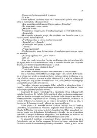 26
–Porque usted tenía necesidad de inyectarse
–Sí, señor.
Étienne Aubertot, en chaleco negro con la roseta de la Legión de honor, apoyó
sobre su puño su bella cabeza pensativa:
–¿Fue un médico quién le aconsejó las inyecciones de morfina?
–No, señor doctor, fue un capitán.
–¿De quién se trata?
–Un capitán de coraceros, uno de mis buenos amigos, el conde de Pontiallac.
–¡Desgraciado!
–He comprado la pequeña jeringa y las soluciones a un farmacéutico de la calle de Gomorra, llamado Hornuch.
–¿Y el farmacéutico le entrega morfina libremente?
–¡Caramba! ¡no!... ¡Pagando!
–¿Cuántos días hace que no se pincha?
–Tres días.
–¿Y que experimenta?
–Un abatimiento y ganas de inyectarme. ¡Era delicioso, pero creo que eso no
me beneficia!
–¡Yo estoy seguro de ello! ¿Desea curarse?
–¡Oh! ¡sí!
–Pues bien, ¡nada de morfina! Pues en usted la supresión total no ofrece peligro alguno: todavía no es morfinómana; está a lo sumo morfinizada, y va a depender
de usted, solo de usted, recuperar la energía y la salud.
–Gracias, señor doctor. ¿Cuánto le debo?
–Veinte francos, señora.
Por la noche, numerosos carruajes estacionaron ante la casa del doctor.
Por la escalera de mármol blanco, los trajes negros y los vestidos de baile afluían al primer piso, y todo un mundo de ilustres parisinos, sabios, hombres de negocios, oficiales, escritores y artistas, acudían a saludar al Sr. y a la Sra. Aubertot; él,
muy amable, ella muy graciosa en su vestido de lilas, con su perfil de medalla griega
y sus cabellos empolvados a lo mariscal.
Tres salones alineados resplandecían de luz; un buffet se había dispuesto en el
comedor, y al fondo, a la izquierda del despacho del doctor, se percibía una cúpula
de cristal protegiendo el jardín de invierno.
En el salón del medio, contra la pared, se elevaba una estrada en la que Cadet
recitaba el monólogo del Caballo. Sobre una fila de sillas, las damas sentadas manejaban sus abanicos de encajes o de plumas; los fuegos de las lámparas realzaban sus
hombros desnudos, las pedrerías de sus collares y de sus brazaletes, las telas de los
vestidos brillantes, los diamantes de las orejas y del cabello, y detrás de ellas, la
línea oscura de fracs negros, aquí y allá rota por algunos uniformes.
En un grupo, el Sr. Arnoud-Castellier, el mayor Lapouge, Jean de Fayolle y
Léon Darcy, los camaradas de Pontaillac; en primera línea las damas, la marquesa
Blanche de Montreu y su amiga, la doctora Genevève Saint-Phar, una delgada morena, no bonita, pero deslumbrante de inteligencia; a derecha y de pie, el capitán de
Pontaillac, el marqués de Montreu; a izquierda, César Houdrequin, del Rabelais, entrevistando al profesor Emile Pascal sobre la linfa del doctor Koch.
Se aplaudió el monólogo; se escucharon diversas canciones de artistas de la
Ópera Cómica y de los Bouffes, una poesía de Alfred de Musset recitada por Sarah
Bernhardt, un solo de violonchelo ejecutado por la señorita Galitzin, y, hacia las on-

 