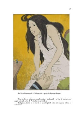 28

La Morphinomane (1897) litografía a color de Eugene Grasset

Una sombra se interpuso entre la mujer y la claridad, y la Sra. de Montreu vio
de pie ante ella al Sr. de Pontaillac observándola.
Indignada, herida en su pudor, se levantó pálida y tan altiva que el oficial se
estremeció.

 