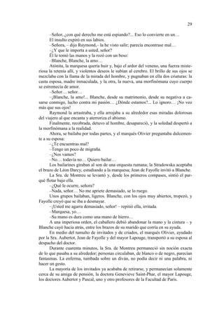 29
–Señor, ¿con qué derecho me está espiando?... Eso lo convierte en un…
El insulto expiró en sus labios.
–Señora, – dijo Raymond,– la he visto salir; parecía encontrase mal…
–¿Y que le importa a usted, señor?
Él le tomó las manos y la rozó con un beso:
–Blanche, Blanche, la amo…
Atónita, la marquesa quería huir y, bajo el ardor del veneno, una fuerza misteriosa la retenía allí, y violentos deseos le subían al cerebro. El brillo de sus ojos se
mezclaba con la llama de la mirada del hombre, y pugnaban en ella dos criaturas: la
casta esposa, madre inmaculada, y la otra, la nueva, una morfinómana cuyo cuerpo
se estremecía de amor.
–Señor… señor…
–¡Blanche, la amo!... Blanche, desde su matrimonio, desde su negativa a casarse conmigo, lucho contra mi pasión… ¿Dónde estamos?... Lo ignoro… ¡No veo
más que sus ojos!
Raymond la arrastraba, y ella arrojaba a su alrededor esas miradas dolorosas
del viajero al que encanta y aterroriza el abismo.
Finalmente, recobrada, detuvo al hombre, desapareció, y la soledad despertó a
la morfinómana a la realidad.
Ahora, se bailaba por todas partes, y el marqués Olivier preguntaba dulcemente a su esposa:
–¿Te encuentras mal?
–Tengo un poco de migraña.
–¿Nos vamos?
–No… todavía no… Quiero bailar…
Los bailarines giraban al son de una orquesta rumana; la Stradowska aceptaba
el brazo de Léon Darcy, estudiando a la marquesa; Jean de Fayolle invitó a Blanche.
La Sra. de Montreu se levantó y, desde los primeros compases, sintió el parqué flotar bajo ella.
–¿Qué le ocurre, señora?
–Nada, señor… No me apriete demasiado, se lo ruego.
Unos grupos bailaban, ligeros. Blanche, con los ojos muy abiertos, tropezó, y
Fayolle creyó que se iba a desmayar.
–¡Usted me agarra demasiado, señor! – repitió ella, irritada.
–Marquesa, yo…
–Su mano es dura como una mano de hierro…
A una imperiosa orden, el caballero debió abandonar la mano y la cintura – y
Blanche cayó hacia atrás, entre los brazos de su marido que corría en su ayuda.
En medio del tumulto de invitados y de criados, el marqués Olivier, ayudado
por la Sra. Aubertot, Jean de Fayolle y del mayor Lapouge, transportó a su esposa al
despacho del doctor.
Durante cuarenta minutos, la Sra. de Montreu permaneció sin noción exacta
de lo que pasaba a su alrededor; personas circulaban, de blanco o de negro, parecían
fantasmas. La enferma, tumbada sobre un diván, no podía decir ni una palabra, ni
hacer un gesto.
La mayoría de los invitados ya acababa de retirarse, y permanecían solamente
cerca de su amiga de pensión, la doctora Genevieve Saint-Phar, el mayor Lapouge,
los doctores Aubertot y Pascal, uno y otro profesores de la Facultad de París.

 