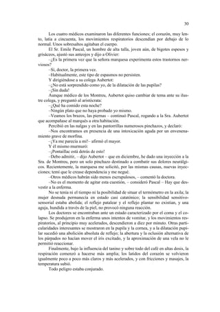 30
Los cuatro médicos examinaron las diferentes funciones; el corazón, muy lento, latía a cincuenta, los movimientos respiratorios descendían por debajo de lo
normal. Unos sobresaltos agitaban el cuerpo.
El Sr. Emile Pascal, un hombre de alta talla, joven aún, de bigotes espesos y
grisáceos, ajustó sus anteojos y dijo a Olivier:
–¿Es la primera vez que la señora marquesa experimenta estos trastornos nerviosos?
–Sí, doctor, la primera vez.
–Habitualmente, este tipo de espasmos no persisten.
Y dirigiéndose a su colega Aubertot:
–¿No está sorprendido como yo, de la dilatación de las pupilas?
–¡Sin duda!
Aunque médico de los Montreu, Aubertot quiso cambiar de tema ante su ilustre colega, y preguntó al aristócrata:
–¿Qué ha comido esta noche?
–Ningún plato que no haya probado yo mismo.
–Veamos los brazos, las piernas – continuó Pascal, rogando a la Sra. Aubertot
que acompañase al marqués a otra habitación.
Percibió en las nalgas y en las pantorrillas numerosos pinchazos, y declaró:
–Nos encontramos en presencia de una intoxicación aguda por un envenenamiento grave de morfina.
–¡Ya me parecía a mí!– afirmó el mayor.
Y él mismo murmuró:
–¡Pontaillac está detrás de esto!
–Debo admitir, – dijo Aubertot – que en diciembre, he dado una inyección a la
Sra. de Montreu, pero un solo pinchazo destinado a combatir sus dolores neurálgicos. Recientemente, la marquesa me solicitó, por las mismas causas, nuevas inyecciones; temí que le crease dependencia y me negué.
–Otros médicos habrán sido menos escrupulosos, – comentó la doctora.
–No es el momento de agitar esta cuestión, – consideró Pascal – Hay que desvestir a la enferma.
No se tenía ni el tiempo ni la posibilidad de situar el termómetro en la axila; la
mujer desnuda permanecía en estado casi catatónico; la sensibilidad sensitivosensorial estaba abolida; el reflejo patalear y el reflejo plantar no existían, y una
aguja, hundida a través de la piel, no provocó ninguna reacción.
Los doctores se encontraban ante un estado caracterizado por el coma y el colapso. Se produjeron en la enferma unos intentos de vomitar, y los movimientos respiratorios, al principio muy acelerados, descendieron a diez por minuto. Otras particularidades interesantes se mostraron en la pupila y la cornea, y a la dilatación pupilar sucedió una abolición absoluta de reflejo; la abertura y la oclusión alternativa de
los párpados no hacían mover el iris excitado, y la aproximación de una vela no le
permitió reaccionar.
Finalmente, bajo la influencia del tanino y sobre todo del café en altas dosis, la
respiración comenzó a hacerse más amplia; los latidos del corazón se volvieron
igualmente poco a poco más claros y más acelerados, y con fricciones y masajes, la
temperatura subió.
Todo peligro estaba conjurado.

 