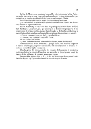 31
La Sra. de Montreu, no aceptando los amables ofrecimientos de la Sra. Aubertort, quiso regresar a su casa. Unas mujeres la ayudaron a vestirse, mientras los cuatro médicos se reunían, en el jardín de invierno, con el marqués Olivier.
Surgió una discusión entre el mayor, los profesores y la doctora.
¿Era conveniente, en presencia de ese caso de intoxicación crónica por la morfina, emplear la supresión brusca?
Pascal, Aubertort y la Srta. Saint-Phar abogaban por el método de los doctores
Ball, Zambacco, Lancereaux, etc., que consiste en la disminución progresiva de las
inyecciones; el cirujano militar, aunque buen francés, se declaraba partidario de la
supresión inmediata y radical, de la que el doctor alemán Levinstein era el apóstol.
–¡Pero mi esposa no toma morfina! – clamaba Olivier.
–¡La toma, a sus espaldas!– respondió Pascal.
La Srta. Saint-Phar añadió:
–¡Todos los morfinómanos, sobre todo las mujeres, saben disimularlo!
Ante la autoridad de los profesores, Lapouge cedió, y los médicos adoptaron
el método Erlenmeyer, progresivo decreciente, del cual explicaban el proceso, exhortando al marido a vigilar a su esposa.
Blanche, presa del miedo, escuchó los consejos de la doctora; le confesó su
pasión morfínica; le mostró el brazalete que encerraba el licor, jurando seguir las
órdenes de los médicos y de obedecer a su amado esposo.
Transcurridos algunos días, el Sr. y la Sra. de Montreu partieron para el castillo de los Tejares – y Raymond de Pontaillac durmió su pena de amor.

 