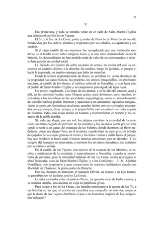 33
V
Era primavera, y todo se tornaba verde en el valle de Saint-Martin-l’Eglise
que domina el castillo de los Tejares.
El Sr. y la Sra. de La Croze, padre y madre de Blanche de Montreu vivían allí,
bendecidos por los pobres, amados y respetados por sus criados, sus aparceros y sus
vecinos.
Si el viejo castillo de sus ancestros fue reemplazado por una habitación moderna, si la hierba crece sobre antiguos fosos, y si una torre desmantelada evoca la
historia, los descendientes no han perdido nada de valor de sus antepasados, e incluso han ganado en caridad social.
La fachada del castillo da sobre un patio de armas, en medio del cual se encuentra un castaño célebre; a la derecha, las cuadras, luego los jardines, el parque y,
hacia la izquierda, un amplio estanque que baña las murallas.
Desde la terraza resplandeciente de flores, se perciben los veinte dominios de
la propiedad, las casas blancas, las praderas, los densos bosquecillos, los profundos
macizos, el castillo de los Ormes, el edificio señorial de Pontaillac, y más lejos aún,
el pueblo de Saint-Martin-l’Eglise y su campanario puntiagudo de tejas rojas.
Un arroyo vagabundo, a lo largo de los prados, y en lo alto del camino, aquí y
allá, en las inmensas landas, unos bloques grises, unos dólmenes, unos túmulos, interesaban a los miembros de las sociedades arqueológicas, como el amueblamiento
del castillo hubiese podido interesar y apasionar a un anticuario: tapicerías antiguas,
viejos arcones con fantásticas esculturas, grandes lechos con sus cortinajes estampados con personajes, lozas, relojes, y el propio billar con sus primitivas redes a guisa
de troneras, todas esas cosas tenían su historia y testimoniaban el respeto y los esmeros de la noble familia.
Sí, todo era alegre, por ese sol; los pájaros cantaban la eternidad de la creación; una brisa cargada de perfume de los tomillos y las lavandas corría por la tierra
yendo a parar a las aguas del estanque de las Falettes, donde duermen las flores nadadoras; ¡todo era alegre! Pero, en el invierno, cuando bajo un cielo gris, los árboles
despojados de sus hojas gemían al viento y los lobos vienen a aullar hasta el parque,
hay que bendecir la tierra natal o buscar intensas emociones para no desertar. Y los
suegros del marqués no desertaban, y resistían los inviernos mundanos, tan alabados
por su yerno y su hija.
En el castillo de los Tejares, con motivo de la estancia de los Montreu, se recibía a aristócratas de la vecindad, y especialmente a Pontaillac, cuando se encontraba de permiso; pero la intimidad habitual de los La Croze estaba restringida al
abad Boussarie, cura de Saint-Martin-l’Église, y a los Gouillèras – El Sr. Adolphe
Gouillèras, rico propietario y gran comerciante de maderas, habiéndose casado con
Mathilde de Chastenet, la prima pobre de Blanche.
Ese día, después de almorzar, el marqués Olivier, su esposa y su hija Jeanne,
se paseaban por los jardines con los La Croze.
La niña caminaba entre el padrino Pierre, un apuesto viejo de barba canosa, y
la madrina Amélie, una anciana en vieja en papillotes grises.
Para juzgar a los de La Croze, ¿no bastaba remontarse a la guerra de los 70, a
las batallas en las que el aristócrata mandaba una compañía de móviles, mientras
que la dama de los Tejares distribuía el pan a las humildes mujeres de los campesinos-soldados?

 