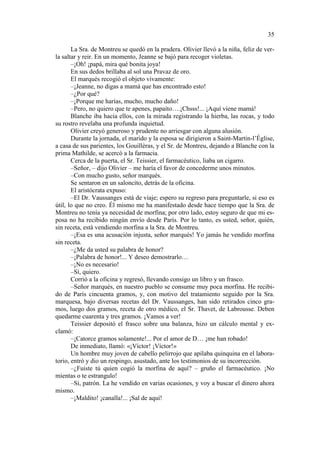 35
La Sra. de Montreu se quedó en la pradera. Olivier llevó a la niña, feliz de verla saltar y reir. En un momento, Jeanne se bajó para recoger violetas.
–¡Oh! ¡papá, mira qué bonita joya!
En sus dedos brillaba al sol una Pravaz de oro.
El marqués recogió el objeto vivamente:
–¡Jeanne, no digas a mamá que has encontrado esto!
–¿Por qué?
–¡Porque me harías, mucho, mucho daño!
–Pero, no quiero que te apenes, papaíto….¡Chsss!... ¡Aquí viene mamá!
Blanche iba hacia ellos, con la mirada registrando la hierba, las rocas, y todo
su rostro revelaba una profunda inquietud.
Olivier creyó generoso y prudente no arriesgar con alguna alusión.
Durante la jornada, el marido y la esposa se dirigieron a Saint-Martin-l’Église,
a casa de sus parientes, los Gouillèras, y el Sr. de Montreu, dejando a Blanche con la
prima Mathilde, se acercó a la farmacia.
Cerca de la puerta, el Sr. Teissier, el farmacéutico, liaba un cigarro.
–Señor, – dijo Olivier – me haría el favor de concederme unos minutos.
–Con mucho gusto, señor marqués.
Se sentaron en un saloncito, detrás de la oficina.
El aristócrata expuso:
–El Dr. Vaussanges está de viaje; espero su regreso para preguntarle, si eso es
útil, lo que no creo. Él mismo me ha manifestado desde hace tiempo que la Sra. de
Montreu no tenía ya necesidad de morfina; por otro lado, estoy seguro de que mi esposa no ha recibido ningún envío desde París. Por lo tanto, es usted, señor, quién,
sin receta, está vendiendo morfina a la Sra. de Montreu.
–¡Esa es una acusación injusta, señor marqués! Yo jamás he vendido morfina
sin receta.
–¿Me da usted su palabra de honor?
–¡Palabra de honor!... Y deseo demostrarlo…
–¡No es necesario!
–Sí, quiero.
Corrió a la oficina y regresó, llevando consigo un libro y un frasco.
–Señor marqués, en nuestro pueblo se consume muy poca morfina. He recibido de París cincuenta gramos, y, con motivo del tratamiento seguido por la Sra.
marquesa, bajo diversas recetas del Dr. Vaussanges, han sido retirados cinco gramos, luego dos gramos, receta de otro médico, el Sr. Thavet, de Labrousse. Deben
quedarme cuarenta y tres gramos. ¡Vamos a ver!
Teissier depositó el frasco sobre una balanza, hizo un cálculo mental y exclamó:
–¡Catorce gramos solamente!... Por el amor de D… ¡me han robado!
De inmediato, llamó: «¡Víctor! ¡Víctor!»
Un hombre muy joven de cabello pelirrojo que apilaba quinquina en el laboratorio, entró y dio un respingo, asustado, ante los testimonios de su incorrección.
–¿Fuiste tú quien cogió la morfina de aquí? – gruño el farmacéutico. ¡No
mientas o te estrangulo!
–Sí, patrón. La he vendido en varias ocasiones, y voy a buscar el dinero ahora
mismo.
–¡Maldito! ¡canalla!... ¡Sal de aquí!

 