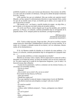 37
prohibirle el patrón su venta y por razones que desconozco. Esas razones, las atribuyo a una visita de tu marido a la farmacia, visita que he sabido del propio testimonio
de la Sra. Teissier.
«¡Oh, querida, hay que ser cuidadosa! ¡Hay que ocultar este supremo tesoro!
Blanche, ¡no hay cajones lo suficientemente discretos ni cajas bastante fieles, contra
los ojos de un marido como el tuyo, un hombre que te adora y no es capaz de ver
que la privación es mortal!
«Mi marido a mí – ese bueno y sencillo hombre de campo– me deja libre, y,
por lo demás, yo lo domino con toda la altura de mi pobre nobleza.
«Te envío una Pravaz, menos elegante que la que has perdido, pero también
generosa. La Pravaz y la solución, continúa poniéndola bajo la salvaguarda de tu
pequeña Jeanne. El Sr. marqués jamás las encontrará: ¡un ángel las protege!
«Mil besos de tu:
«MATHILDE GOUILLÈRAS,
«NACIDA DE CHASTENET.»

«P.S.- Vuelvo a abrir esta nota. Tengo una idea. ¿Por qué no escribes a nuestra
amiga Geneviève Saint-Phar? Probablemente la doctora nos enviase morfina. Si se
niega, iré a Limoges y obtendré recetas de un doctor y tal vez soluciones, directamente, de los farmacéuticos.»
El Sr. de Montreu trataba de ahondar en el misterio de estas palabras: « La
Pravaz y la solución, continúa poniéndolas bajo la salvaguarda de tu pequeña Jeanne… »
¿Era una idea simbólica o el claro enunciado de un hecho?
Mientras la sirvienta vestía a Jeanne, Olivier inspeccionó la cama de la niña y
descubrió, en el fondo del somier, un frasco de morfina vacío en sus tres cuartas partes. No quiso seguir por la senda de las hipocresías burguesas, y por la tarde, a la
hora de la siesta, dijo a Blanche:
–A pesar de tus juramentos, vuelves a comenzar con las mismas locuras, y te
envenenas con la horrible morfina…
–¡Eso no es cierto!
–¡Blanche!
–¡No es cierto! ¡no es cierto! ¡No, eso no es cierto!
Él le mostró los dos frascos y la Pravaz:
–¿Para qué mentir?
–¿Dónde has cogido eso?
–Tuve que registrar la cama de Jeanne e inspeccionar el envío de Mathilde.
–¿Ha abierto usted una carta dirigida a su mujer? ¿Ha roto el sobre?
–Sí.
–¡Es usted un canalla!
–Amor mío…
–¡Cállese, señor! ¡Debería enrojecer!... Vamos, ¡entrégueme esos objetos!
–No.
–¡Yo así lo quiero!
–No.
–Señor, ¡entrégueme eso!
–¡Jamás!

 