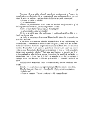 38
Nerviosa, ella se arrojaba sobre él, tratando de apoderarse de la Pravaz y los
pequeños frascos; él resistía; ella se colgaba de él, mezclando sus sollozos con promesas de amor, en ardientes ruegos y él necesitaba mucho coraje para resistir.
–¡Olivier, la Pravaz es mi vida!
–¡Eso será tu muerte!
Deseoso de poner término a una lucha tan dolorosa, arrojó la Pravaz y los
frascos por la ventana abierta, en el estanque de los Falettes.
Ambos oyeron el chapoteo del agua, y Blanche gritó:
–¡Me has matado!... ¡me has matado!
Olivier se arrodilló ante ella, implorando el perdón del sacrificio. Ella lo rechazó, quería estar sola.
¿Y si ella se arrojaba por la ventana? Él estaba allí; observaba; con sus brazos
agarrando las faldas.
E, inclinada en la ventana, Blanche miraba el cielo de un azul intenso y las
constelaciones. Veía temblar las estrellas sobre las aguas, y, entre ellas, dos más brillantes cuyo estallido iluminaba las profundidades que se abrían. Eran los frascos de
morfina: descansaban en un lecho de gladiolos y nenúfares, un joyero de herivas
verdes y rosas diamantadas. Los frascos se rompieron, el licor se vertió, abundante,
siempre más abundante, infinito. Y hete aquí que Blanche, se encontró en el paroxismo del delirio a la visión de un mar de morfina. Se acordó de un bonito espectáculo de viaje – ¡de su viaje de bodas! – y para ella la morfina circulaba en el
estanque, como en el Ródano, en Ginebra, y atravesaba el Leman sin confundir sus
aguas.
Todo lo demás era borroso, y solo el licor triunfaba y brillaba luminoso, inmaculado.
Escuchó voces celestiales que le prometían en el Paraíso amores inmortales.
Blanche iba a caer; iba a morir; él estaba allí, él la tomaba contra su pecho:
–¡Mi adorada!
–¡Yo no os conozco! ¡Váyase!... ¡váyase!... ¡Me produce horror!

 