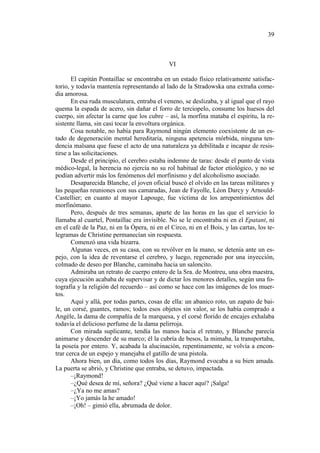 39

VI
El capitán Pontaillac se encontraba en un estado físico relativamente satisfactorio, y todavía mantenía representando al lado de la Stradowska una extraña comedia amorosa.
En esa ruda musculatura, entraba el veneno, se deslizaba, y al igual que el rayo
quema la espada de acero, sin dañar el forro de terciopelo, consume los huesos del
cuerpo, sin afectar la carne que los cubre – así, la morfina mataba el espíritu, la resistente llama, sin casi tocar la envoltura orgánica.
Cosa notable, no había para Raymond ningún elemento coexistente de un estado de degeneración mental hereditaria, ninguna apetencia mórbida, ninguna tendencia malsana que fuese el acto de una naturaleza ya debilitada e incapaz de resistirse a las solicitaciones.
Desde el principio, el cerebro estaba indemne de taras: desde el punto de vista
médico-legal, la herencia no ejercía no su rol habitual de factor etiológico, y no se
podían advertir más los fenómenos del morfinismo y del alcoholismo asociado.
Desaparecida Blanche, el joven oficial buscó el olvido en las tareas militares y
las pequeñas reuniones con sus camaradas, Jean de Fayolle, Léon Darcy y ArnouldCastellier; en cuanto al mayor Lapouge, fue víctima de los arrepentimientos del
morfinómano.
Pero, después de tres semanas, aparte de las horas en las que el servicio lo
llamaba al cuartel, Pontaillac era invisible. No se le encontraba ni en el Epatant, ni
en el café de la Paz, ni en la Ópera, ni en el Circo, ni en el Bois, y las cartas, los telegramas de Christine permanecían sin respuesta.
Comenzó una vida bizarra.
Algunas veces, en su casa, con su revólver en la mano, se detenía ante un espejo, con la idea de reventarse el cerebro, y luego, regenerado por una inyección,
colmado de deseo por Blanche, caminaba hacia un saloncito.
Admiraba un retrato de cuerpo entero de la Sra. de Montreu, una obra maestra,
cuya ejecución acababa de supervisar y de dictar los menores detalles, según una fotografía y la religión del recuerdo – así como se hace con las imágenes de los muertos.
Aquí y allá, por todas partes, cosas de ella: un abanico roto, un zapato de baile, un corsé, guantes, ramos; todos esos objetos sin valor, se los había comprado a
Angèle, la dama de compañía de la marquesa, y el corsé florido de encajes exhalaba
todavía el delicioso perfume de la dama pelirroja.
Con mirada suplicante, tendía las manos hacia el retrato, y Blanche parecía
animarse y descender de su marco; él la cubría de besos, la mimaba, la transportaba,
la poseía por entero. Y, acabada la alucinación, repentinamente, se volvía a encontrar cerca de un espejo y manejaba el gatillo de una pistola.
Ahora bien, un día, como todos los días, Raymond evocaba a su bien amada.
La puerta se abrió, y Christine que entraba, se detuvo, impactada.
–¡Raymond!
–¿Qué desea de mí, señora? ¿Qué viene a hacer aquí? ¡Salga!
–¿Ya no me amas?
–¡Yo jamás la he amado!
–¡Oh! – gimió ella, abrumada de dolor.

 