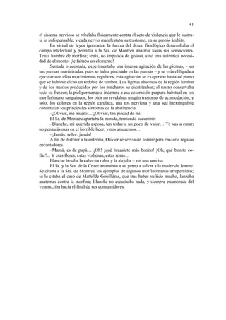41
el sistema nervioso se rebelaba físicamente contra el acto de violencia que le sustraía lo indispensable, y cada nervio manifestaba su trastorno, en su propio ámbito.
En virtud de leyes ignoradas, la fuerza del deseo fisiológico desarrollaba el
campo intelectual y permitía a la Sra. de Montreu analizar todas sus sensaciones.
Tenía hambre de morfina; tenía, no impulsos de golosa, sino una auténtica necesidad de alimento: ¡le faltaba un elemento!
Sentada o acostada, experimentaba una intensa agitación de las piernas, – en
sus piernas martirizadas, pues se había pinchado en las piernas – y se veía obligada a
ejecutar con ellas movimientos regulares; esta agitación se exageraba hasta tal punto
que se hubiese dicho un redoble de tambor. Los ligeros abscesos de la región lumbar
y de los muslos producidos por los pinchazos se cicatrizaban; el rostro conservaba
todo su frescor; la piel permanecía indemne a esa coloración purpura habitual en los
morfinómano sanguíneos; los ojos no revelaban ningún trastorno de acomodación, y
solo, los dolores en la región cardíaca, una tos nerviosa y una sed inextinguible
constituían los principales síntomas de la abstinencia.
–¡Olivier, me muero!... ¡Olivier, ten piedad de mí!
El Sr. de Montreu apartaba la mirada, temiendo sucumbir:
–Blanche, mi querida esposa, ten todavía un poco de valor… Te vas a curar;
no pensarás más en el horrible licor, y nos amaremos…
–¡Jamás, señor, jamás!
A fin de distraer a la enferma, Olivier se servía de Jeanne para enviarle regalos
encantadores.
–Mamá, es de papá… ¡Oh! ¡qué brazalete más bonito! ¡Oh, qué bonito collar!... Y esas flores, estas verbenas, estas rosas…
Blanche besaba la cabecita rubia y la alejaba – sin una sonrisa.
El Sr. y la Sra. de la Croze animaban a su yerno a salvar a la madre de Jeanne.
Se citaba a la Sra. de Montreu los ejemplos de algunos morfinómanos arrepentidos;
se le citaba el caso de Mathilde Gouilléras, que tras haber sufrido mucho, lanzaba
anatemas contra la morfina; Blanche no escuchaba nada, y siempre enamorada del
veneno, iba hacia el final de sus consumidores.

 