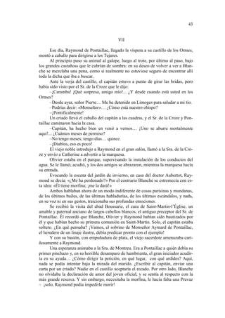 43

VII
Ese día, Raymond de Pontaillac, llegado la víspera a su castillo de los Ormes,
montó a caballo para dirigirse a los Tejares.
Al principio puso su animal al galope, luego al trote, por último al paso, bajo
los grandes castañoss que le cubrían de sombra: en su deseo de volver a ver a Blanche se mezclaba una pena, como si realmente no estuviese seguro de encontrar allí
toda la dicha que iba a buscar.
Ante la verja del castillo, el capitán estuvo a punto de girar las bridas, pero
había sido visto por el Sr. de la Croze que le dijo:
–¡Caramba! ¡Qué sorpresa, amigo mío!... ¿Y desde cuando está usted en los
Ormes?
–Desde ayer, señor Pierre… Me he detenido en Limoges para saludar a mi tío.
–Podrías decir: «Monseñor»… ¿Cómo está nuestro obispo?
–¡Pontificalmente!
Un criado llevó el caballo del capitán a las cuadras, y el Sr. de la Croze y Pontaillac caminaron hacia la casa.
–Capitán, ha hecho bien en venir a vernos… ¡Uno se aburre mortalmente
aquí!... ¿Cuántos meses de permiso?
–No tengo meses; tengo días… quince.
–¡Diablos, eso es poco!
El viejo noble introdujo a Raymond en el gran salón, llamó a la Sra. de la Croze y envío a Catherine a advertir a la marquesa.
Olivier estaba en el parque, supervisando la instalación de los conductos del
agua. Se le llamó; acudió, y los dos amigos se abrazaron, mientras la marquesa hacía
su entrada.
Evocando la escena del jardín de invierno, en casa del doctor Aubertot, Raymond se decía: «¿Me ha perdonado?» Por el contrario Blanche se estremecía con esta idea: «Él tiene morfina; ¡me la dará!»
Ambos hablaban ahora de un modo indiferente de cosas parisinas y mundanas,
de los últimos bailes, de las últimas habladurías, de los últimos escándalos, y nada,
en su voz ni en sus gestos, traicionaba sus profundas emociones.
Se recibió la visita del abad Boussarie, el cura de Saint-Martin-l’Église, un
amable y paternal anciano de largos cabellos blancos, el antiguo preceptor del Sr. de
Pontaillac. Él recordó que Blanche, Olivier y Raymond habían sido bautizados por
él y que habían hecho su primera comunión en Saint-Martin. Solo, el capitán estaba
soltero. ¿En qué pensaba? ¡Vamos, el sobrino de Monseñor Aymard de Pontaillac,
el heredero de un linaje ilustre, debía predicar pronto con el ejemplo!
Y con su bastón, con empuñadura de plata, el viejo sacerdote amenazaba cariñosamente a Raymond.
Una esperanza animaba a la Sra. de Montreu. Era a Pontaillac a quién debía su
primer pinchazo y, en su horrible desamparo de hambrienta, el gran iniciador acudiría en su ayuda… ¿Cómo dirigir la petición, en qué lugar, con qué ardides? Aquí,
nada se podía intentar bajo la mirada del marido. ¿Escribir al capitán, enviar una
carta por un criado? Nadie en el castillo aceptaría el recado. Por otro lado, Blanche
no olvidaba la declaración de amor del joven oficial, y se sentía al respecto con la
más grande reserva. Y sin embargo, necesitaba la morfina, le hacía falta una Pravaz
– ¡solo, Raymond podía impedirle morir!

 