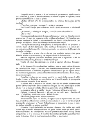 44
Enseguida, nació la idea en el Sr. de Montreu de que su esposa habría recurrido a Pontaillac, y, como él buscase un medio de afirmar su papel de vigilante, fue el
propio Raymond quien le sacó de apuros:
–¿Sabes, Olivier? ¡Por fin he renunciado a mi estúpida dependencia por la
morfina!
–Ya no hay esperanza; ¡me mataré! – gruñó la marquesa.
Pero levantó los ojos y creyó leer una mentira y una promesa en la mirada del
hombre.
–¿Realmente, – interrogó el marqués, – has roto con la odiosa Pravaz?
–¡Sí, he roto!
Una nueva mirada desmintió la nueva afirmación, y esta vez Blanche mostró
una sonrisa. ¿Es que, por otra parte, podía olvidarse el embrujo? ¡Si Pontaillac acababa de traicionar la verdad, es que comprendía los dolores de la abstinencia y se
protegía del esposo, a fin de socorrer mejor a la desdichada mujer!
Tras la partida del cura y de Raymond, la marquesa subió a sus aposentos y
volvió a bajar, a la hora de la cena. Había cambiado de vestuario y, en vestido primaveral, con sus bellos cabellos pelirrojos adornados con un racimo de lilas, parecía
tranquila, casi alegre.
El marido iba a acusar a la morfina de esta agradable metamorfosis, pero
Blanche adivinó su pensamiento, y con un gran talento de disimulo, dijo:
–Olivier, sospechas que me he pinchado. ¡Pues bien, te equivocas! El Sr. de
Pontaillac se ha curado; ¿Por qué no podría hacerlo yo?
Creaba «el estado de esperanza» que ayuda a soportar «el estado de necesidad».
Al día siguiente, Raymond salió de los Ormes para un paseo matinal. Caminaba, con el corazón alegre, y, gracias a unos especiales razonamientos que las bienhechoras soluciones le inspiraban, llegando a convencerse de que era urgente procurar morfina a la gran dama y excusable el hacerse amante de la esposa de un amigo,
de su mejor amigos.
Pontaillac circulaba por un camino sombrío y, a través de las ramas, el sol le
besaba el rostro, le iluminaba sus entorchados; una brisa tibia y dulce lo impregnaba
de vivificantes fragancias de los bosques.
Se detuvo ante el parque de los Tejares, cerca de una brecha reciente hecha
por los obreros empelados en los conductos del agua. La verja de la capilla estaba
abierta y, en la mujer arrodillada, el hombre reconoció a la Sra. de Montreu.
La marquesa salía de la capilla, y las dos víctimas de la Pravaz se miraron.
–Señora, –comenzó Raymond, – el azar me ha traído aquí, y bendigo al
azar…¡Qué pálida y temblorosa estáis!... Habéis llorado…
–He llorado, porque sufro, porque me muero!
Decididamente, contó sus dolores, el suplicio que le imponía el Sr. de Montreu, privándola del licor vital; contó la escena nocturna en la que el marido arrojó al
estanque las soluciones y la Pravaz. Todo el mundo la abandonaba, sí, todo el mundo, incluso Mathilde, su antigua prosélita!
–Lo sabía, – replicó el oficial con aplomo; – lo sabía y he venido. Ayer, debí
ocultar bajo la mentira mi deseo de seros útil, pues, señora, mejor que nadie, yo conozco vuestro mal. Yo también lo he padecido y también he llorado. No hay tortura
comparable a la de la necesidad de morfina! Los médicos pretenden que el licor nos
mata! ¡Imbéciles! ¡Pero, la muerte odiosa, terrorífica, es la privación!

 