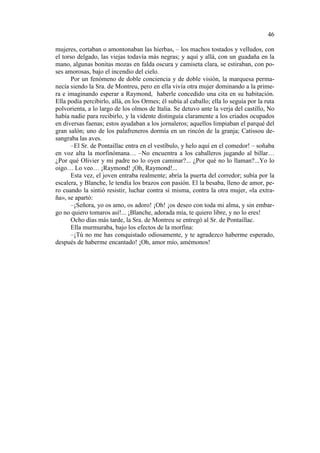 46
mujeres, cortaban o amontonaban las hierbas, – los machos tostados y velludos, con
el torso delgado, las viejas todavía más negras; y aquí y allá, con un guadaña en la
mano, algunas bonitas mozas en falda oscura y camiseta clara, se estiraban, con poses amorosas, bajo el incendio del cielo.
Por un fenómeno de doble conciencia y de doble visión, la marquesa permanecía siendo la Sra. de Montreu, pero en ella vivía otra mujer dominando a la primera e imaginando esperar a Raymond, haberle concedido una cita en su habitación.
Ella podía percibirlo, allá, en los Ormes; él subía al caballo; ella lo seguía por la ruta
polvorienta, a lo largo de los olmos de Italia. Se detuvo ante la verja del castillo, No
había nadie para recibirlo, y la vidente distinguía claramente a los criados ocupados
en diversas faenas; estos ayudaban a los jornaleros; aquellos limpiaban el parqué del
gran salón; uno de los palafreneros dormía en un rincón de la granja; Catissou desangraba las aves.
–El Sr. de Pontaillac entra en el vestíbulo, y helo aquí en el comedor! – soñaba
en voz alta la morfinómana… –No encuentra a los caballeros jugando al billar…
¿Por qué Olivier y mi padre no lo oyen caminar?... ¿Por qué no lo llaman?...Yo lo
oigo… Lo veo… ¡Raymond! ¡Oh, Raymond!...
Esta vez, el joven entraba realmente; abría la puerta del corredor; subía por la
escalera, y Blanche, le tendía los brazos con pasión. El la besaba, lleno de amor, pero cuando la sintió resistir, luchar contra sí misma, contra la otra mujer, «la extraña», se apartó:
–¡Señora, yo os amo, os adoro! ¡Oh! ¡os deseo con toda mi alma, y sin embargo no quiero tomaros así!... ¡Blanche, adorada mía, te quiero libre, y no lo eres!
Ocho días más tarde, la Sra. de Montreu se entregó al Sr. de Pontaillac.
Ella murmuraba, bajo los efectos de la morfina:
–¡Tú no me has conquistado odiosamente, y te agradezco haberme esperado,
después de haberme encantado! ¡Oh, amor mío, amémonos!

 