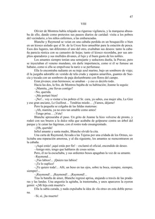 47
VIII
Olivier de Montreu había relajado su rigurosa vigilancia, y la marquesa abusaba de ello, dando como pretextos sus paseos diarios de caridad: visita a los pobres
del vecindario, a los niños enfermos, a las embarazadas.
Blanche y Raymond se veían en una cabaña perdida en un bosquecillo o bien
en un kiosco aislado que el Sr. de la Croze hizo amueblar para la estación de pesca.
Esos dos lugares, tan diferentes el uno del otro, exaltaban sus deseos: tanto la cabaña parecía rústica con su camastro de hojas; tanto el kiosco recordaba, por sus amplios aparadores y sus mullidos divanes, el lujo y el buen gusto de los nobles.
Los amantes siempre tenían una semejante y seductora dueña, la Pravaz, pero
se inyectaban el veneno mundano, sin darle importancia, como si él se fumase un
habano, como si ella se empolvase la nariz o se perfumase.
Ella lo encontraba radiante en su traje azul marino, bajo un sombrero de viaje;
él la juzgaba adorable en vestido de tela cruda y zapatos amarillos, guantes de Suecia y tocada con un sombrero de paja deslumbrante con flores del campo.
Eran jóvenes; eran hermosos; se amaban – y eso es decirlo todo.
Hacia las dos, la Sra. de Montreu bajaba de su habitación; Jeanne la seguía:
–¡Mamita, ¿me llevas contigo?
–No, querida.
–¡Me portaré bien!
–¡No!... voy a visitar a los pobres el Sr. cura, ya sabes, esa mujer alta, La Gire
y ese gran anciano, Le Guillout… Tendrías miedo… ¡Vamos, déjame!
Pero la pequeña se colgaba de las faldas maternas:
–¡Ah, mamita, ya no eres tan amable como antes!
–Tengo prisa… ¡Vete!
Blanche apresuraba el paso. Un grito de Jeanne la hizo volverse de pronto, y
rodeó con sus brazos a la dulce niña que acababa de golpearse contra un árbol del
parque y le caían las lágrimas, con el rostro todo ensangrentado.
–¡Oh, querida!
Infiel amante y santa madre, Blanche olvidó la cita.
Una carta de Raymond, llevada a las Tejeras por una cridada de los Ormes, solicitaba una reparación amorosa, y al día siguiente, los amantes se reencontraron en
la cabaña.
–¡Aquí estás! ¡aquí estás por fin! – exclamó el oficial, encendido de deseo.
–Amigo mío, tengo que hablaros de cosas serias.
Pero, él no la escuchaba, y sus ardientes besos apagaban la voz de su amante.
–Raymond…
–¡Tus labios!... ¡Quiero tus labios!
–¡Te lo suplico!
–¡Te quiero toda!... Allí, un beso en tus ojos, sobre tu boca, siempre, siempre,
siempre!...
–¡Raymond!... ¡Raymond!... ¡Raymond!...
Tras la batalla de amor, Blanche regresó aprisa, atajando a través de las praderas y las landas. Una angustia la agitaba, la trastornaba, y unos aparceros la oyeron
gemir: «¡Mi hija está muerta!»
Ella la sabía curada, y nada expulsaba la idea de «la otra» en esta doble persona.
–Sí, sí, ¡ha muerto!

 