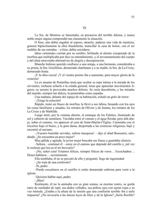 51

IX
La Sra. de Montreu se lamentaba, en presencia del terrible dilema, y nunca
noble mujer alguna comprendió tan claramente la situación.
O bien, aún debía engañar al esposo, atraerlo, padecer una vida de mentiras,
generar hipócritamente la obra fraudulenta, mancillar la casa de honor, con el ser
maldito de sus entrañas – o bien, debía suicidarse.
Ideas criminales corrían por su cerebro, brillando al aliento exasperado de la
morfina que multiplicaba por diez su entendimiento, y el envenenamiento del cuerpo
y del alma atravesaba alternativas de alegría y desesperación.
Blanche hubiese querido confiarse a una amiga, a una hermana; consideraba a
su prima, la Sra. Gouilléras, demasiado charlatana y a su madre, la Sra. de La Croze,
demasiado beata.
¡Y la obra crecía! ¡Y el vientre pronto iba a aumentar, para mayor gloria de la
creación!
La ex amante de Pontaillac tenía que ocultar su ropa íntima a la mirada de los
sirvientes, rechazar echarla a la colada general; tenía que aparentar movimientos ligeros, su secreto le provocaba muchos dolores. Se creía descubierta, y las miradas
del marido, siempre tan dulces, la penetraban como espadas.
Una mañana, delante del espejo de su habitación, exhaló un grito de terror:
–¡Tengo la solución!
Rápido, tomó un frasco de morfina, la llevó a sus labios, besando con los ojos
las cosas familiares y amadas, los retratos de Olivier y de Jeanne, los retratos de los
La Croze y de Mathilde.
Luego miró, por la ventana abierta, el estanque de los Falettes, iluminado de
sol y cubierto de nenúfares. Vacilaba entre el veneno y el agua florida; pero allá abajo, sobre el camino, vio aparecer al cura de Saint-Martin-l’Église. Caminaba con el
tricornio bajo el brazo, y la gran dama, despertada a las creencias religiosas, bajó y
encontró al anciano.
–¡Vuestro humilde servidor, señora marquesa! – dijo el abad Boussarie, saludando. ¿Se encuentra un poco mejor?
Muy pálida y agitada, la joven mujer buscaba sus frases y guardaba silencio.
–Señora, –continuó él – estoy en el camino que depende del castillo y ¿tal vez
le moleste que lea en él mi breviario?
–¡No, señor cura! Estamos felices, siempre felices de veros… Escuchadme…
Deseo hablaros… secretamente.
Ella temblaba; él no se percató de ello y preguntó, llego de ingenuidad:
–¿Se trata de una confesión?
–Sí, padre.
–Puedo escucharos en el castillo si estáis demasiado enferma para venir a la
iglesia.
–Quisiera hablar aquí, padre.
–¡Bien!
Realmente, él no la animaba con su gran sotana, su enorme rostro, su gorda
nariz de esnifador de rapé, sus dedos velludos, sus pobres ojos con ojeras rojas y su
voz trémula. ¿Estaba a la altura de la misión que una confesión terrible iba a serle
impuesta? ¿No invocaría a las únicas leyes de Dios y de la Iglesia? ¿Sería flexible?

 