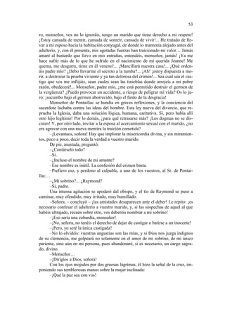 53
ro, monseñor, vos no lo ignoráis, tengo un marido que tiene derecho a mi respeto!
¡Estoy cansada de mentir, cansada de sonreír, cansada de vivir!... He tratado de llevar a mi esposo hacia la habitación conyugal, de donde lo mantenía alejado antes del
adulterio, y, con él presente, mis agotadas fuerzas han traicionado mi valor… Jamás
amaré al bastardo que llevo en mis entrañas, entendéis, monseñor, jamás! ¡Ya me
hace sufrir más de lo que he sufrido en el nacimiento de mi querida Jeanne! Me
quema, me desgarra, tiene en él veneno!... ¡Mancillará nuestra casa!... ¿Qué ordenáis padre mío? ¿Debo llevarme el secreto a la tumba?... ¡Ah! ¡estoy dispuesta a morir, a destrozar la prueba viviente y ya tan dolorosa del crimen!... Sea cual sea el castigo que vos me inflijáis, sean cuales sean las tinieblas donde arrojeís a mi pobre
razón, obedeceré!... Monseñor, padre mío, ¿me está permitido destruir el germen de
la vergüenza? ¿Puedo provocar un accidente, a riesgo de peligrar mi vida? Os lo juro: ¡sucumbo bajo el germen aborrecido, bajo el fardo de la desgracia!
Monseñor de Pontaillac se hundía en graves reflexiones, y la conciencia del
sacerdote luchaba contra las ideas del hombre. Esta ley nueva del divorcio, que reprueba la Iglesia, daba una solución lógica, humana, caritativa. Sí, pero había allí
otro hijo legítimo! Por lo demás, ¿para qué retrasarse más? ¡Los dogmas no se discuten! Y, por otro lado, invitar a la esposa al acercamiento sexual con el marido, ¿no
era agravar con una nueva mentira la traición cometida?
–¡Levantaos, señora! Hay que implorar la misericordia divina, y sin miramientos, poco a poco, decir toda la verdad a vuestro marido.
De pie, asustada, preguntó:
–¿Contárselo todo?
–Sí.
–¿Incluso el nombre de mi amante?
–Ese nombre es inútil. La confesión del crimen basta.
–Prefiero eso, y perdono al culpable, a uno de los vuestros, al Sr. de Pontaillac…
–¿Mi sobrino?... ¿Raymond?
–Sí, padre.
Una intensa agitación se apoderó del obispo, y el tío de Raymond se puso a
caminar, muy ofendido, muy irritado, muy humillado.
–Señora, – concluyó – ¡las amistades desaparecen ante el deber! Le repito: ¡es
necesario confesar el adulterio a vuestro marido, y, si las sospechas de aquel al que
habéis ultrajado, recaen sobre otro, vos deberéis nombrar a mi sobrino!
–¡Eso sería una cobardía, monseñor!
–¡No, señora, no tenéis el derecho de dejar de castigar o batirse a un inocente!
–¡Pero, yo seré la única castigada!
–No lo olvidéis: vuestras angustias son las mías, y si Dios nos juzga indignos
de su clemencia, me golpeará no solamente en el amor de mi sobrino, de mi único
pariente, sino aún en mi persona, pues abandonaré, si es necesario, un cargo sagrado, divino.
–Monseñor…
–¡Dirigíos a Dios, señora!
Con los ojos mojados por dos gruesas lágrimas, él hizo la señal de la cruz, imponiendo sus temblorosas manos sobre la mujer inclinada:
–¡Qué la paz sea con vos!

 
