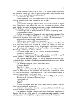 56
–Señor, confundís el objetivo de mi visita. Ya no soy una amante enloquecida,
soy una esposa indigna, una madre llena de vergüenza y de remordimientos, la que
está ante vos; ¡es la más desgraciada de las mujeres!
Ella desfallecía; él la sostuvo.
–Señora, adivino la causa de vuestra desesperación. Se os ha privado de nuestro licor; se os deja morir; ¡pero yo os salvaré una vez más!
–Señor…
–¡Oh, Blanche!, puesto que la privación con la que te obsesionas te ha inspirado el valor de venir a mí, ¡bendita sea! Por ti, por tus labios, por tus ojos, camino
hacia todos los sacrificios, hacia todas las valentías… ¡hacia todas las canalladas!...
Por ti, robaría; por ti, mataría!... ¡Haz de mí lo que quieras!
Se sentaron, y la Sra. de Montreu declaró en un gemido de oprobio y terror:
–¡Raymond, estoy encinta!
El oficial de entrada no vio el alcance de esa revelación, pero desde que Blanche le afirmó que él era el padre del niño y que ninguna duda podía subsistir sobre el
origen del ser en germen, él dio rienda suelta a sus sueños, a su delirante alegría:
–Lo amaremos, lo adoraremos, ¡nuestro querido bebé!
–Cállese, señor; vuestras palabras me hacen daño…
Entonces ella contó su terrible existencia, desde el día en el que se dio cuenta
de su embarazo, contó la visita al obispo de Limoges, y el consejo – la orden religiosa – de confesar todo al marido, incluso, si era necesario, el nombre del amante.
–¡Pues bien, sea! – respondió con altivez Pontaillac,– ¡nómbreme, pero a condición de que será mi esposa si mato a Olivier!
–No seré tan cobarde, señor, y, sola, afrontaré la cólera de mi marido!
–¡No quiero! ¡Os lo prohíbo!
Él estaba fuera de sí, amenazaba con vigilar él mismo la salud de su querida
amante, y Blanche lloraba, inquieta de la bravura del hombre.
Más tranquilo, Raymond exhortó a la Sra. de Montreu a partir con él; iba a
enviar su dimisión de oficial… Se adorarían en cualquier lugar, en la espera del fruto de sus amores.
–¿Y Jeanne, y mi pequeña Jeanne, piensa usted en ella?
–¡También la amaré!
–Pero él… Olivier…
–¡Eh! ¿qué nos importa? Si te da miedo, yo lo insulto… Se produce un duelo a
muerte, y, si las armas me son favorables, ¡oh, querida! nos casaremos en Austria,
en Egipto, en Italia, ante el Papa, donde quieras!... ¡Soy lo bastante rico para que mi
esposa no tenga nada que envidiar a una reina!
–¿Cree usted que me casaría alguna vez con el asesino del padre de Jeanne?
Diciendo eso, la marquesa se dirigió a la puerta.
Él corrió hacia ella.
–¡Blanche!
–¡Adiós!
Un coche trasladó a la pobre gran dama al domicilio de la señorita Geneviève
Saint-Phar, en la plaza de la Madeleine.
Era la hora de la consulta, y Geneviève recibía a su habitual clientela de mujeres en un despacho artístico y severo.
Con modales de burguesa. Ni cuello masculino, ni monóculo, nada de atrevidamente viril. Con un vestido negro sin escote, de donde surgía una cabeza morena
y distinguida con su frente pálida y sus grandes ojos brillantes de inteligencia.

 