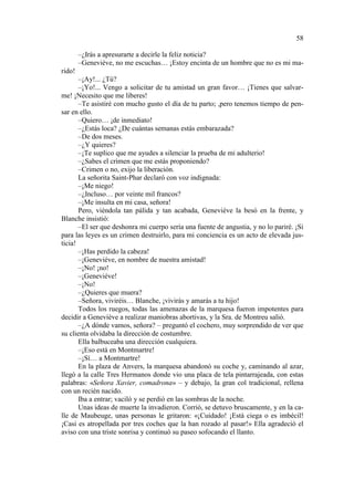 58
–¿Irás a apresurarte a decirle la feliz noticia?
–Geneviéve, no me escuchas… ¡Estoy encinta de un hombre que no es mi marido!
–¡Ay!... ¿Tú?
–¡Yo!... Vengo a solicitar de tu amistad un gran favor… ¡Tienes que salvarme! ¡Necesito que me liberes!
–Te asistiré con mucho gusto el día de tu parto; ,pero tenemos tiempo de pensar en ello.
–Quiero… ¡de inmediato!
–¿Estás loca? ¿De cuántas semanas estás embarazada?
–De dos meses.
–¿Y quieres?
–¡Te suplico que me ayudes a silenciar la prueba de mi adulterio!
–¿Sabes el crimen que me estás proponiendo?
–Crimen o no, exijo la liberación.
La señorita Saint-Phar declaró con voz indignada:
–¡Me niego!
–¿Incluso… por veinte mil francos?
–¡Me insulta en mi casa, señora!
Pero, viéndola tan pálida y tan acabada, Geneviéve la besó en la frente, y
Blanche insistió:
–El ser que deshonra mi cuerpo sería una fuente de angustia, y no lo pariré. ¡Si
para las leyes es un crimen destruirlo, para mi conciencia es un acto de elevada justicia!
–¡Has perdido la cabeza!
–¡Geneviéve, en nombre de nuestra amistad!
–¡No! ¡no!
–¡Geneviéve!
–¡No!
–¿Quieres que muera?
–Señora, viviréis… Blanche, ¡vivirás y amarás a tu hijo!
Todos los ruegos, todas las amenazas de la marquesa fueron impotentes para
decidir a Geneviève a realizar maniobras abortivas, y la Sra. de Montreu salió.
–¿A dónde vamos, señora? – preguntó el cochero, muy sorprendido de ver que
su clienta olvidaba la dirección de costumbre.
Ella balbuceaba una dirección cualquiera.
–¡Eso está en Montmartre!
–¡Sí… a Montmartre!
En la plaza de Anvers, la marquesa abandonó su coche y, caminando al azar,
llegó a la calle Tres Hermanos donde vio una placa de tela pintarrajeada, con estas
palabras: «Señora Xavier, comadrona» – y debajo, la gran col tradicional, rellena
con un recién nacido.
Iba a entrar; vaciló y se perdió en las sombras de la noche.
Unas ideas de muerte la invadieron. Corrió, se detuvo bruscamente, y en la calle de Maubeuge, unas personas le gritaron: «¡Cuidado! ¡Está ciega o es imbécil!
¡Casi es atropellada por tres coches que la han rozado al pasar!» Ella agradeció el
aviso con una triste sonrisa y continuó su paseo sofocando el llanto.

 