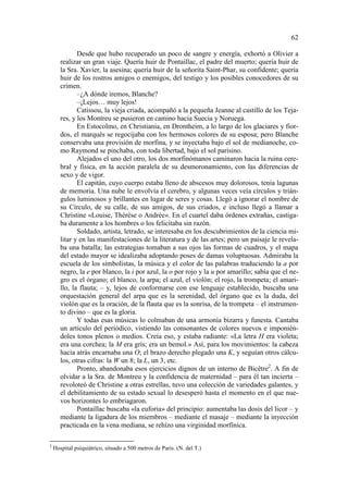 62
Desde que hubo recuperado un poco de sangre y energía, exhortó a Olivier a
realizar un gran viaje. Quería huir de Pontaillac, el padre del muerto; quería huir de
la Sra. Xavier, la asesina; quería huir de la señorita Saint-Phar, su confidente; quería
huir de los rostros amigos o enemigos, del testigo y los posibles conocedores de su
crimen.
–¿A dónde iremos, Blanche?
–¡Lejos… muy lejos!
Catissou, la vieja criada, acompañó a la pequeña Jeanne al castillo de los Tejares, y los Montreu se pusieron en camino hacia Suecia y Noruega.
En Estocolmo, en Christiania, en Drontheim, a lo largo de los glaciares y fiordos, el marqués se regocijaba con los hermosos colores de su esposa; pero Blanche
conservaba una provisión de morfina, y se inyectaba bajo el sol de medianoche, como Raymond se pinchaba, con toda libertad, bajo el sol parisino.
Alejados el uno del otro, los dos morfinómanos caminaron hacia la ruina cerebral y física, en la acción paralela de su desmoronamiento, con las diferencias de
sexo y de vigor.
El capitán, cuyo cuerpo estaba lleno de abscesos muy dolorosos, tenía lagunas
de memoria. Una nube le envolvía el cerebro, y algunas veces veía círculos y triángulos luminosos y brillantes en lugar de seres y cosas. Llegó a ignorar el nombre de
su Círculo, de su calle, de sus amigos, de sus criados, e incluso llegó a llamar a
Christine «Louise, Thérèse o Andrée». En el cuartel daba órdenes extrañas, castigaba duramente a los hombres o los felicitaba sin razón.
Soldado, artista, letrado, se interesaba en los descubrimientos de la ciencia militar y en las manifestaciones de la literatura y de las artes; pero un paisaje le revelaba una batalla; las estrategias tomaban a sus ojos las formas de cuadros, y el mapa
del estado mayor se idealizaba adoptando poses de damas voluptuosas. Admiraba la
escuela de los simbolistas, la música y el color de las palabras traduciendo la a por
negro, la e por blanco, la i por azul, la o por rojo y la u por amarillo; sabía que el negro es el órgano; el blanco, la arpa; el azul, el violón; el rojo, la trompeta; el amarillo, la flauta; – y, lejos de conformarse con ese lenguaje establecido, buscaba una
orquestación general del arpa que es la serenidad, del órgano que es la duda, del
violón que es la oración, de la flauta que es la sonrisa, de la trompeta – el instrumento divino – que es la gloria.
Y todas esas músicas lo colmaban de una armonía bizarra y funesta. Cantaba
un artículo del periódico, vistiendo las consonantes de colores nuevos e imponiéndoles tonos plenos o medios. Creía eso, y estaba radiante: «La letra H era violeta;
era una corchea; la M era gris; era un bemol.» Así, para los movimientos: la cabeza
hacia atrás encarnaba una O; el brazo derecho plegado una K, y seguían otros cálculos, otras cifras: la W un 8; la L, un 3, etc.
Pronto, abandonaba esos ejercicios dignos de un interno de Bicêtre2. A fin de
olvidar a la Sra. de Montreu y la confidencia de maternidad – para él tan incierta –
revoloteó de Christine a otras estrellas, tuvo una colección de variedades galantes, y
el debilitamiento de su estado sexual lo desesperó hasta el momento en el que nuevos horizontes lo embriagaron.
Pontaillac buscaba «la euforia» del principio: aumentaba las dosis del licor – y
mediante la ligadura de los miembros – mediante el masaje – mediante la inyección
practicada en la vena mediana, se rehízo una virginidad morfínica.
2

Hospital psiquiátrico, situado a 500 metros de Paris. (N. del T.)

 