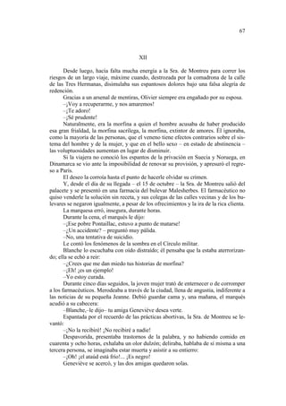 67

XII
Desde luego, hacía falta mucha energía a la Sra. de Montreu para correr los
riesgos de un largo viaje, máxime cuando, destrozada por la comadrona de la calle
de las Tres Hermanas, disimulaba sus espantosos dolores bajo una falsa alegría de
redención.
Gracias a un arsenal de mentiras, Olivier siempre era engañado por su esposa.
–¡Voy a recuperarme, y nos amaremos!
–¡Te adoro!
–¡Sé prudente!
Naturalmente, era la morfina a quien el hombre acusaba de haber producido
esa gran frialdad, la morfina sacrílega, la morfina, extintor de amores. Él ignoraba,
como la mayoría de las personas, que el veneno tiene efectos contrarios sobre el sistema del hombre y de la mujer, y que en el bello sexo – en estado de abstinencia –
las voluptuosidades aumentan en lugar de disminuir.
Si la viajera no conoció los espantos de la privación en Suecia y Noruega, en
Dinamarca se vio ante la imposibilidad de renovar su provisión, y apresuró el regreso a París.
El deseo la corroía hasta el punto de hacerle olvidar su crimen.
Y, desde el día de su llegada – el 15 de octubre – la Sra. de Montreu salió del
palacete y se presentó en una farmacia del bulevar Malesherbes. El farmacéutico no
quiso venderle la solución sin receta, y sus colegas de las calles vecinas y de los bulevares se negaron igualmente, a pesar de los ofrecimientos y la ira de la rica clienta.
La marquesa erró, insegura, durante horas.
Durante la cena, el marqués le dijo:
–¡Ese pobre Pontaillac, estuvo a punto de matarse!
–¿Un accidente? – preguntó muy pálida.
–No, una tentativa de suicidio.
Le contó los fenómenos de la sombra en el Círculo militar.
Blanche lo escuchaba con oído distraído; él pensaba que la estaba aterrorizando; ella se echó a reir:
–¿Crees que me dan miedo tus historias de morfina?
–¡Eh! ¡es un ejemplo!
–Yo estoy curada.
Durante cinco días seguidos, la joven mujer trató de enternecer o de corromper
a los farmacéuticos. Merodeaba a través de la ciudad, llena de angustia, indiferente a
las noticias de su pequeña Jeanne. Debió guardar cama y, una mañana, el marqués
acudió a su cabecera:
–Blanche,–le dijo– tu amiga Geneviève desea verte.
Espantada por el recuerdo de las prácticas abortivas, la Sra. de Montreu se levantó:
–¡No la recibiré! ¡No recibiré a nadie!
Despavorida, presentaba trastornos de la palabra, y no habiendo comido en
cuarenta y ocho horas, exhalaba un olor dulzón; deliraba, hablaba de sí misma a una
tercera persona, se imaginaba estar muerta y asistir a su entierro:
–¡Oh! ¡el ataúd está frío!... ¡Es negro!
Geneviève se acercó, y las dos amigas quedaron solas.

 