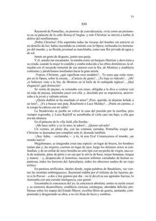 73
XIII
Raymond de Pontaillac, en permiso de convalecencia, vivía como un prisionero en su palacete de la calle Boissy-d’Anglas, y solo Christine se atrevía a turbar el
delirio del morfinómano.
¡Pobre Christine! Ella soportaba todas las locuras del hombre sin entrever ni
un destello de luz; había rescindido su contrato con la Ópera; rechazaba los homenajes del mundo, y su florida juventud se marchitaba, como una flor privada de agua y
de sol.
Jamás un gesto de disgusto, jamás una queja.
Y él, antaño tan encantador, la trataba como un burgués libertino y duro trata a
su criada, cuando la mujer lo cuidaba y estaba reducida a las obras domésticas; la ultrajaba con el recuerdo inmortal de sus amores con la Sra. de Montreu y establecía
contrastes y paralelismos insultantes hacia la gran artista.
–Vamos, Christine, ¿qué significan esos modales?... Te crees que estás siempre en la Ópera, sobre la escena… ¡Careces de gusto!... ¡Tu traje es ridículo!... ¡Ah!
¡si hubieses visto a la Sra. de Montreu en el baile de la embajada inglesa!... ¡Qué
elegancia! ¡qué distinción!
Se vestía de payaso, se coronaba con rosas, obligaba a la diva a vestirse con
un traje de payasa, intentaba yacer con ella, y, desolado por su impotencia, aterrorizaba a la joven y valiente artista:
–¿Quién diablos te ha enseñado el amor? ¡Pero, querida, tú dejarías helado a
un toro!... ¡Ve a buscar una puta, Roselmont o Luce Molday!... ¡Ponte en camino, o
te rompo la cabeza con mi sable!
La Stradowska se juraba no volver la casa del poseído por la morfina, pero
siempre regresaba, y Loris Rajileff se asombraba al verla caer tan bajo, a ella que
era tan altanera.
En el palacete de la villa Saïd, ella lloraba:
–¡Me hace sufrir; y yo lo amo, lo adoro!... ¡Quiero salvarlo!
Un viernes, en pleno día, con las ventanas cerradas, Pontaillac exigió que
Christine se desnudase por completo ante él, desnudo también.
–¡Soy Adán, – exclamaba, -– y tú, tú eres Eva! Comencemos el mundo, ¡un
mundo nuevo!
Megalómano, se imaginaba crear una especie: en lugar de brazos, los hombres
tenían alas y, las mujeres, cuernos en lugar de ojos; luego los distintos sexos se confundían, y de un millar de seres brotaba un solo tipo con un pecho de virgen, una cola de serpiente, patas de perro y un ojo que le servía de boca, orejas humanas, lengua
y manos; – y, desparecido el monstruo, nacieron infinitas variedades de bestias espantosas, todos los horrores del Apocalipsis, todos los obscenos sueños de un viejo
erótico.
En paraísos artificiales, ideales dónde, según palabras de Baudelaire, «se vierten las mortales embriagueces», Raymond rodaba por el infierno de las lujurias; pero si la Pravaz – a dos o tres gramos por día – no le devolvía sus agotadas fuerzas, lo
iluminaba con una extraña inteligencia, casi genial.
Encontraba la conciencia del yo, la conciencia absoluta; sentía su razón crecer
y su memoria desarrollarse; establecía curiosas estrategias, abordaba difíciles problemas sobre los mapas del Estado Mayor; escribía libros de guerra, anotando, componiendo y desgarrando su obra, a su vez llena de luces y sombras.

 