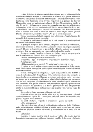 74
La idea de la Sra. de Montreu todavía lo dominaba; pero lo había detenido la
aventura nocturna de Blanche, la loca carrera a la farmacia de la que los periódicos
informaron, consignando las iniciales de la marquesa – iniciales transparentes como
tarjetas de visita. Realmente no se atrevía a reaparecer en el palacete del bulevar
Malesherbes; temía los legítimos reproches de Olivier. ¿No permanecía siendo, a
ojos del marido y de la esposa, a los propios ojos del doctor Aubertot, el instigador
de la morfina, el iniciador del pinchazo inicial? Olivier tendría el derecho de decirle:
«¡Has traído el caos y la desgracia a nuestra casa!» Por otra lado, Pontaillac se alarmaba al no saber nada sobre el estado del embarazo de su antigua amante. ¿Acaso
Blanche había mentido, diciéndose madre? ¿Por qué lo habría engañado?
Uno de los criados del oficial preguntó muy hábilmente a Angéle, la dama de
compañía de la marquesa, y esta respondió:
–La señora se imagina estar encinta; no lo está; ¡nunca lo ha estado desde el
nacimiento de la señorita Jeanne!
Al principio, indignado por la comedia, arrojó una blasfemia; a continuación,
atribuyendo la mentira al delirio morfínico, exclamó: «Tanto mejor! ¡una vergüenza
menos!» El amor y el respeto con el que rodeaba a Blanche alejaron una sospecha
criminal, y lloró por las angustias que estaba padeciendo su bien amada.
De vez en cuando, Pontaillac enviaba a su criado a comprar una gran provisión de morfina en una farmacia de la calle Boissy-d’Anglas.
Un día, Clément regresó con las manos vacías.
–Mi capitán, – dijo – el farmacéutico no quiere daros morfina sin receta.
Pontaillac respondió:
–¡El farmacéutico es un imbécil! ¡Ve a otro lugar!... ¡No… ya voy yo!
El capitán se vistió, salió y, pronto exasperado por las negativas de los numerosos farmacéuticos y drogueros, pidió explicaciones al director de una oficina del
bulevar Haussmann.
–Señor, – le respondió el interpelado, – según la ley del 19 de julio de 1845, y
según la real orden del 29 de octubre de 1846, los farmacéuticos están obligados a
transcribir las prescripciones médicas en un registro, y sin ningún vacío y no estregarlas más que acuñadas con su sello y tras haber indicado el día en que las sustancias han sido entregadas; – los farmacéuticos, señor, no deben expedir «las sustancias venenosas, más que en virtud de una prescripción especial y particular del
médico, indicando las cantidades y la dosis a proporcionar». Les está prohibido
aportar la menor modificación en la ejecución de la receta y renovar una receta de
morfina.
Raymond sonrió con sonrisa de millonario espiritual:
–Lo he escuchado con gran interés, señor, pero hay otras soluciones… ¡Soy el
conde de Pontaillac, capitán del 15 batallón de coraceros, y usted me encontrará dispuesto a pagar un precio de nabab!
–Es inútil, caballero. – respondió el farmacéutico – ¡Usted me ofende!
–¿Qué arriesga usted?
–¡La cárcel, la prisión tal vez, la prohibición de explotar mi título. El año pasado, un farmacéutico ha sido condenado y aunque no arriesgase nada, no quiero
deshonrar mi profesión en favor de mi caja y en detrimento de su salud y de su
razón!
–¡Charlatán!
Entonces, el capitán tomó la lista de médicos, y obtuvo las recetas que los
farmacéuticos naturalmente expidieron, los unos a espaldas de los otros. ¿Qué pod-

 