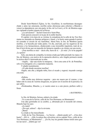 77

XIV
Desde Saint-Martin-L’Église, la Sra. Gouilléras, la morfinómana desenganchada y antes tan entusiasta, escribía cartas afectuosas para exhortar a Blanche a
vencer su dependencia: por otra parte, la Sra. de La Croze y el Sr. de Montreu seguían vigilando al pobre juguete de la Pravaz.
–¡La salvaremos! – declaró Geneviève Saint-Phar.
Todo parecía concurrir en la paz de la noble familia.
El capitán vivía lejos de su víctima; la comadrona de la calle de las Tres Hermanas no intentaba un chantaje peligroso y banal, y la fuerte suma ganada le permitió extender el círculo de sus maniobras. Ahora bien, la Sra. de Monbreu quería
morfina, y la buscaba por todas partes. Un día, enervada, por las negativas de los
doctores y los farmacéuticos, obedeciendo a una irresistible impulsión, trató de robar el licor divino que un mancebo de farmacia expedía a un cliente con una receta.
–¡Esta morfina es mía! – decía ella, fuera de sí. – ¡Es mía! ¡Yo la he pagado!
¡La quiero!
Solo, una dama de compañía, la misma criada que había prestado las ropas a la
Sra. de Montrey, con motivo de la operación abortiva, solo Angèle permacía siendo
la esclava dócil e interesada por su ama.
–Angèle, – dijo una noche la marquesa, – lleva esta carta al Sr. de Pontaillac;
solo se la entregarás a él, y esperarás respuesta.
Y añadió mentalmente:
–¡El sabe donde encontrar morfina!
Angèle, una alta y delgada rubia, hizo el recado y regresó, trayendo consigo
esta nota:
«Señora,
«Me resulta muy doloroso negarme – pero me muero por el veneno, y tras
haber sido la causa de vuestras desgracias, no quiero ser el asesino de la persona a la
que adoro.
«Perdonadme, Blanche, y, si vuestro amor es a este precio, prefiero sufrir y
llorar.
« RAYMOND.»
La Sra. de Montreu, furiosa, ordenó a la criada:
–Ve a casa de la Xavier, calle de las Tres Hermanas, en Montmartre!
Una idea germinaba en su cerebro, y, abrumada por el recuerdo del crimen,
Blanche bajó los ojos:
–¡Es inútil!
–¿Por qué, señora? – dijo la sirvienta.
–¡Basta!
La criada se fue mascullando:
–Calle de las Tres Hermanas… La Xavier… ¿Quién puede ser?... ¿Una alcahueta?... ¡Eh! sí… ¡Allá, la señora iba a divertirse con su capitán! Pero, ¿calle de los
Tres Hermanos, en Montmartre? … ¡En fin, hoy las grandes damas tienen unos gustos tan raros!... ¡Habrá que ver!

 