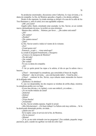 78
Se producían enemistades, discusiones entre Catherine, la vieja sirvienta, y la
dama de compañía. La Sra. de Montreu apoyaba a Angéle, y los demás callaban.
Desde el día siguiente, la criada enemiga se dirigió a la casa de la calle de los
Tres Hermanos y, ante el cartel, tuvo una agradable sorpresa.
–¡Oh! ¡era cierto!
Angéle subió, llamó, simulando estar asustada. La Sra. Xavier, en un vestido
nuevo, deslumbrante de joyas, la recibió en estos términos:
–Buenos días, señorita… Siéntese, por favor…. ¿De cuánto está usted?
–¿Eh?
–¿De cuánto?
–¿Perdón?
–¿De cuántos meses?
–¿Qué?
La Sra. Xavier sonrió e indicó el vientre de la visitante:
–¡Eso!
–¡Usted quiere reir!
–Entonces, ¿a qué c… viene usted aquí?
La criada le preguntó brutalmente, a bocajarro:
–¿Conoce a la marquesa de Montreu?
–¡No del todo!
–¿De verdad?
–¡De verdad!
–Yo soy su dama de compañía.
–¡Ah!
–Y fui yo quién presté las ropas a la señora, el día en que la señora vino a
hacerse…
–¡Chsss! – interrumpió la comadrona, que estrechaba el brazo de Angèle.
–¡Déjeme! – dijo la sirvienta, – ¡me está haciendo daño!... Usted ha abor…
–¡Chsss! – continuó la Sra. Xavier, cuya robusta mano atenazaba los huesos
de la delgada rubia.
–¡Suélteme o la abofeteo!
Y, una vez desprendida, las dos mujeres se miraban de arriba abajo, mientras
la comadrona gruñía con voz baja:
–O eres una chivata, y te vigilaré, o eres una imbécil, y te ordeno…
–¡Yo no recibo órdenes de usted!
–¡Señorita!
–¡Señora!
–¡Idiota!
–¡Vieja chocha!
–¡Arrastrada!
La Sra. Xavier echaba espuma; Angéle le arrojó:
–¡Mis felicitaciones!... ¡Un buen trabajo! La Señora está muy enferma… Se la
ha destrozado demasiado pronto, sin duda…
–¿Quién eres tú?
–Se lo repito: estoy al servicio de la Sra. de Montreu.
–¡No la conozco!
–¡Miente!
–¡Y tú, ya me estás irritando con tus preguntas! ¡Ten cuidado, pequeña: tengo
paciencia, pero, cuando me agobian veo todo de color rojo!

 