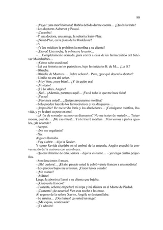 80
–¡Vaya! ¡una morfinómana! Habría debido darme cuenta… ¿Quién la trata?
–Los doctores Aubertot y Pascal.
–¡Caramba!
–Y una doctora, una amiga, la señorita Saint-Phar.
–¿Saint-Phar, en la plaza de la Madeleine?
–Sí
–¿Y los médicos le prohíben la morfina a su clienta?
–¡Eso es! Una noche, la señora se levantó…
–… Completamente desnuda, para correr a casa de un farmaceutico del bulevar Malesherbes…
–¿Cómo sabe usted eso?
–Leí esa historia en los periódicos, bajo las iniciales B. de M… ¿La B.?
–Blanche.
–Blanche de Montreu… ¡Pobre señora!... Pero, ¿por qué desearía abortar?
–El niño no era del señor.
–¡Muy bien¡ ¡muy bien!... ¿Y de quién era?
–¡Misterio!
–¡Tú lo sabes, Angéle!
–¡No!... ¡Además, paremos aquí!... ¡Ya sé todo lo que me hace falta!
–¡Yo no!
–¡Peor para usted!... ¿Quiere procurarme morfina?
–Solo pueden hacerlo los farmacéuticos y los drogueros…
–¡Imposible! He recorrido Paris y los alrededores… ¡Consígame morfina, Ravida, y yo le daré su peso en oro!
–¿A fin de revender su peso en diamantes? No me trates de «usted»… Tuteemonos, querida… ¡Me caes bien!... Yo te traeré morfina…Pero vamos a partes iguales, ¿de acuerdo?
–Acepto.
–¿No me engañarás?
–No.
Alguien llamaba.
–Voy a abrir. – dijo la Xavier.
Y como Ravida charlaba en el umbral de la antesala, Angèle escuchó la conversación de la matrona con una obrera.
–Quiero librarme de esto, señora – dijo la visitante… – ya tengo cuatro pequeños.
–Son doscientos francos.
–¡Oh! ¡señora!... ¡El año pasado usted le cobró veinte francos a una modista!
–Los precios bajos me arruinan. ¡Cinco luises o nada!
–¡Me mataré!
–¡Mátate!
Luego la abortista llamó a su clienta que bajaba:
–¿Cincuenta francos?
–Cuarenta, señora; empeñaré mi ropa y mi alianza en el Monte de Piedad.
–¡Cuarenta! ¡de acuerdo! Ven esta noche a las once.
Al regreso de la señora Xavier, Angèle se desternillaba:
–Se arruina… ¡Dos luises! ¡es usted un ángel!
–¿Me espías, condenada?
–¡Te admiro!

 