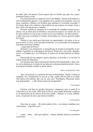 84
de multa. ¡Dos mil francos! ¡Gran negocio para un hombre que gana tres, cuatro,
quinientos francos al día!
Una francmasonería se estableció entre Luce Molday, Thérèse de Roselmont y
otras morfinómanas galantes. Unas pagaban con su cuerpo al envenenador; otras con
joyas, mobiliario, robaban a los hombres para satisfacer la irresistible necesidad. Y
el contagio llegó a las costureras y las modistas de esas mujeres, las amigas, viejas y
feas, como a las más jóvenes y amables.
Hornuch acababa de inaugurar en su trastienda un verdadero instituo de pinchazos, con un salón para los hombres y otro para las mujeres. Se entraba allí, con
los ojos sombríos, la cara lívida; se salía con los ojos brillantes, los labios púrpura –
y todos esos seres se pasaban el veneno, amenazando con viciar la generosa sangre
de Francia.
Thérèse y Luce tenían gran fama entre los engominados y los rastas: se las seguía al teatro, al circo, en los mercados femeninos, y los aficionados las distinguían,
esperando sensaciones inéditas.
–¡Aquí están las Pravaz!
Reclamos vivos de Hornuch, se enorgullecían de mostrar la jeringuilla; se pinchaban, exageraban las embriagueces del mal de Wood; pero, una noche, desaparecieron, y el capitán leyó, en el Rabelais, la historia de su internamiento en SainteAnne.
Horrorizado por las imágenes, quería detenerse; ya no podía y se convirtió en
el gran cliente del alquimista.
Fue entonces que, bajo la dominación absoluta del estupefaciente y bajo el deliro de la abstinencia, en medio de las rabias de su desmoronamiento moral y físico,
el conde de Pontaillac escribió un diario íntimo:
París, 4 de diciembre de 1890.

Ayer, me presenté en el palacete del bulevar Malesherbes. Angèle, la dama de
compañía, iba a introducirme en casa de su ama, cuando Olivier entró en el salón:
«Mi esposa está enferma, dijo con los ojos rojos. Discúlpanos, Raymond; somos
muy desgraciados… » ¡Me entraron ganas de estrangularlo!...
5 de diciembre

Christine está llena de grandes intenciones voluptuosas; pero el asado de la
Villa Saïd ya no me exalta. Debo dejar la Pravaz, pues tendré demasiada vergüenza
en el renacimiento de los amores de mi bien amada… Blanche va a curar; embellecerse; y la poseeré de nuevo, por todos los diablos!
16 de diciembre

Once días de ayuno… Me suben sudores fríos, y mis dientes castañean convulsivamente… Imposible escri…
17 de diciembre.

Lucho… lucho… ¡Oh! ¡qué suplicio!... Tanner, Merlatti, todos los ayunadores
se divertían!

 