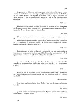 88
He pasado todo el día merodeando cerca del palacete de los Montreu… Pensar
en Blanche me tortura. Veo a la marquesa, tal como se me apareció el día del baile,
en casa del Dr. Aubertot, en el jardín de invierno… Ella se bajaba y revelaba sus
faldas bordadas… ¡Ah! ¡la media de seda gris perla!... ¡ah! ¡la liga con engastes de
diamantes!
24 de enero.

El hambre de morfina me atenaza… Hay algo en mí que a veces se me clava y
me desgarra, como si largas puntas al rojo vivo surgiesen de mi cuerpo y revoloteasen encima de mis ojos, en haces de luminosidad.
25 de enero.

Blanche me ha engañado, afirmando que estaba encinta; y me duele esa mentira.
Para aturdirme, para olvidarme, he jugado tres noches enteras en el Épatant, en
los Deux Mondes, e incluso en las timbas… He perdido numerosas partidas, un total
de cuatrocientas mil… Deseo arruinarme…
26 de enero.

Esta noche, en un baile, erraba solo y lamentable, con una nariz postiza; y
unos pierrots, arlequines, colombinas y polichinelas pasaban y comentaban: «¡Qué
tipo más raro!... ¡Tiene ojos de ladron!...» Vigilaban mis dedos…
27 de enero.

¡Maldita morfina! ¡Admito que Blanche esté allí, viva y enamorada! ¿Tendré
la fuerza de testimoniarle mi amor? ¡No, estoy vacío, hueco, j…o!... ¡Preguntad a
Christie!
28 de enero.

Un coche con las cortinillas bajadas me ha paseado dos horas por la carretera
de Versalles. Tenía una compañera galante, una puta magnífica, experta… ¡Ningún
resultado!
Once de la noche.

Otro coche me ha conducido desde Helder a una casa de putas y allí, ¡nada
también!
2 de febrero.

¿Cuánto tiempo es necesario para resucitar? Algunos autores dicen que tres o
cuatro meses… No podré resistir…
3 de febrero.

¡Sí!

 