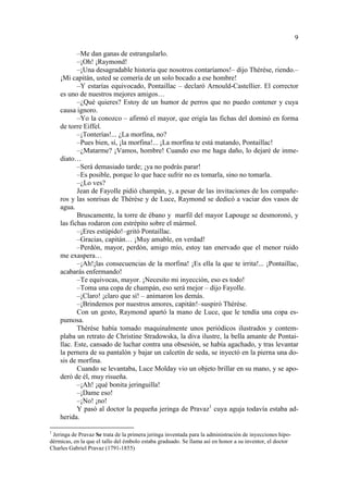 9
–Me dan ganas de estrangularlo.
–¡Oh! ¡Raymond!
–¡Una desagradable historia que nosotros contaríamos!– dijo Thérèse, riendo.–
¡Mi capitán, usted se comería de un solo bocado a ese hombre!
–Y estarías equivocado, Pontaillac – declaró Arnould-Castellier. El corrector
es uno de nuestros mejores amigos…
–¿Qué quieres? Estoy de un humor de perros que no puedo contener y cuya
causa ignoro.
–Yo la conozco – afirmó el mayor, que erigía las fichas del dominó en forma
de torre Eiffel.
–¡Tonterías!... ¿La morfina, no?
–Pues bien, sí, ¡la morfina!... ¡La morfina te está matando, Pontaillac!
–¿Matarme? ¡Vamos, hombre! Cuando eso me haga daño, lo dejaré de inmediato…
–Será demasiado tarde; ¡ya no podrás parar!
–Es posible, porque lo que hace sufrir no es tomarla, sino no tomarla.
–¿Lo ves?
Jean de Fayolle pidió champán, y, a pesar de las invitaciones de los compañeros y las sonrisas de Thérèse y de Luce, Raymond se dedicó a vaciar dos vasos de
agua.
Bruscamente, la torre de ébano y marfil del mayor Lapouge se desmoronó, y
las fichas rodaron con estrépito sobre el mármol.
–¡Eres estúpido!–gritó Pontaillac.
–Gracias, capitán… ¡Muy amable, en verdad!
–Perdón, mayor, perdón, amigo mío, estoy tan enervado que el menor ruido
me exaspera…
–¡Ah!¡las consecuencias de la morfina! ¡Es ella la que te irrita!... ¡Pontaillac,
acabarás enfermando!
–Te equivocas, mayor. ¡Necesito mi inyección, eso es todo!
–Toma una copa de champán, eso será mejor – dijo Fayolle.
–¡Claro! ¡claro que sí! – animaron los demás.
–¡Brindemos por nuestros amores, capitán!–suspiró Thérèse.
Con un gesto, Raymond apartó la mano de Luce, que le tendía una copa espumosa.
Thérèse había tomado maquinalmente unos periódicos ilustrados y contemplaba un retrato de Christine Stradowska, la diva ilustre, la bella amante de Pontaillac. Este, cansado de luchar contra una obsesión, se había agachado, y tras levantar
la pernera de su pantalón y bajar un calcetín de seda, se inyectó en la pierna una dosis de morfina.
Cuando se levantaba, Luce Molday vio un objeto brillar en su mano, y se apoderó de él, muy risueña.
–¡Ah! ¡qué bonita jeringuilla!
–¡Dame eso!
–¡No! ¡no!
Y pasó al doctor la pequeña jeringa de Pravaz1 cuya aguja todavía estaba adherida.
1

Jeringa de Pravaz Se trata de la primera jeringa inventada para la administración de inyecciones hipodérmicas, en la que el tallo del émbolo estaba graduado. Se llama así en honor a su inventor, el doctor
Charles Gabriel Pravaz (1791-1855)

 