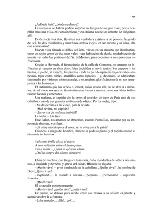 95
¿A dónde huir? ¿dónde ocultarse?
La marquesa no habría podido soportar las fatigas de un gran viaje; pero el capitán tenía una villa, en Fontainebleau, y esa misma noche los amantes se dirigieron
allí.
Desde hacía tres días, llevaban una verdadera existencia de posesos, huyendo
del sol, los dos macilentos y marchitos, ambos viejos, él con treinta y un años, ella
con veinticuatro!
En esta villa situada a orillas del Sena, vivían en un encanto que iluminaban,
tanto de noche como de día, unas velas – una habitación de duelo, una habitación de
muerte – y todas las gestiones del Sr. de Montreu para encontrar a su esposa eran infructuosas.
Gracias a Hornuch, el farmacéutico de la calle de Gomorra, los amantes se infiltraban el veneno en altas dosis, bien decididos a morir juntos. Sus cuerpos – los
brazos, el pecho, el vientre, las piernas – toda la piel desaparecía bajo extraños arabescos, rojos como rubies, amarillos como topacios – y, desnudos, se admiraban,
iluminados por visiones sobrenaturales, y se amaban, glorificándose de no ser semejantes a los humanos.
El ordenanza que los servía, Clément, único criado allí, no se atrevía a mirarlos, de tal modo sus ojos se iluminaban con llamas extrañas, tanto sus labios balbuceaban locuras y amenazas.
Una mañana, el capitán dio la orden al servidor de traer de París uno de sus
caballos y uno de sus grandes uniformes de oficial. Por la noche, dijo:
–Me despertarás a las cinco, para la revista.
–¿Qué revista, mi capitán?
–¡La revista de mañana, imbécil!
La noche.– Las tres.
En el salón, los amantes se abrazaban, cuando Pontaillac, desolado por su impotencia absoluta, vociferó:
–¡Si estoy muerto para el amor, no lo estoy para la patria!
Entonces, a ruego del hombre, Blanche se pudo al piano, y el capitán entonó el
himno de las batallas:
Ved como brilla al sol el acero.
A esos soldados entre el humo pasar.
Van a morir – y para al ejército salvar,
¡Dad la sangre del último coracero!
Ebrio de morfina, con fuego en la mirada, daba mandobles de sable a dos manos, a izquierda y derecha, y, presa del miedo, Blanche se alejaba.
–¿Quién vive? – gritó tomándola de la cabellera. ¿Quién vive? ¡En nombre de
Dios! ¿Quién vive?
–Raymond… He matado a nuestro… pequeño… ¡Perdóname! – suplicaba
Blanche.
–¿Quién vive?
Él la sacudía espantosamente:
–¿Quién vive? ¿quién vive? ¿quién vive?
De pronto, se detuvo para recibir entre sus brazos a su amante expirante y
acostarla sobre la alfombra.
–La he matado… ¡Oh!... ¡oh!...

 