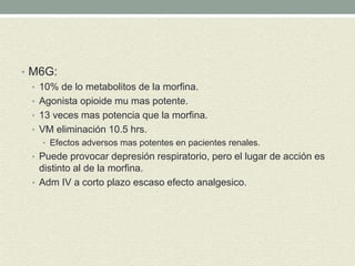 • M6G:
• 10% de lo metabolitos de la morfina.
• Agonista opioide mu mas potente.
• 13 veces mas potencia que la morfina.
• VM eliminación 10.5 hrs.
• Efectos adversos mas potentes en pacientes renales.
• Puede provocar depresión respiratorio, pero el lugar de acción es
distinto al de la morfina.
• Adm IV a corto plazo escaso efecto analgesico.
 