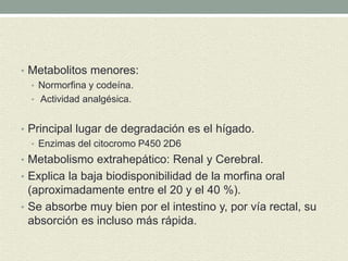• Metabolitos menores:
• Normorfina y codeína.
• Actividad analgésica.
• Principal lugar de degradación es el hígado.
• Enzimas del citocromo P450 2D6
• Metabolismo extrahepático: Renal y Cerebral.
• Explica la baja biodisponibilidad de la morfina oral
(aproximadamente entre el 20 y el 40 %).
• Se absorbe muy bien por el intestino y, por vía rectal, su
absorción es incluso más rápida.
 