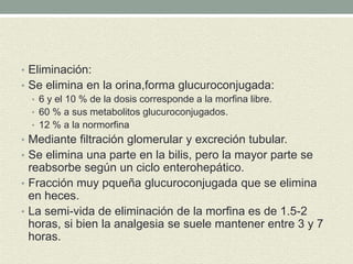 • Eliminación:
• Se elimina en la orina,forma glucuroconjugada:
• 6 y el 10 % de la dosis corresponde a la morfina libre.
• 60 % a sus metabolitos glucuroconjugados.
• 12 % a la normorfina
• Mediante filtración glomerular y excreción tubular.
• Se elimina una parte en la bilis, pero la mayor parte se
reabsorbe según un ciclo enterohepático.
• Fracción muy pqueña glucuroconjugada que se elimina
en heces.
• La semi-vida de eliminación de la morfina es de 1.5-2
horas, si bien la analgesia se suele mantener entre 3 y 7
horas.
 