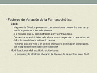 • Factores de Variación de la Farmacocinética:
• Edad:
• Mayores de 50 años presentan concentraciones de morfina una vez y
media superiores a los más jóvenes.
• 2-5 minutos tras su administración por vía intravenosa.
• Concentraciones iniciales más elevadas corresponden a una reducción
del volumen del compartimento central.
• Primeros días de vida y en el niño prematuro, eliminación prolongada,
por incapacidad del hígado a metabolizar.
• Modificaciones del equilibrio ácido-base:
• La acidosis y la alcalosis alteraran la difusión de la morfina, en el SNC.
 