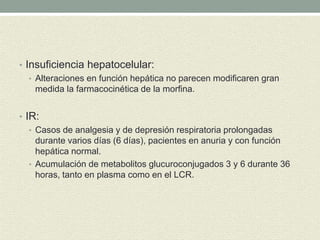 • Insuficiencia hepatocelular:
• Alteraciones en función hepática no parecen modificaren gran
medida la farmacocinética de la morfina.
• IR:
• Casos de analgesia y de depresión respiratoria prolongadas
durante varios días (6 días), pacientes en anuria y con función
hepática normal.
• Acumulación de metabolitos glucuroconjugados 3 y 6 durante 36
horas, tanto en plasma como en el LCR.
 