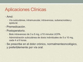 Aplicaciones Clínicas
• Amd:
• Vía subcutánea, intramuscular, intravenosa, subaracnoidea y
epidural.
• Premedicación.
• Postoperatorio.
• Bolo intravenoso de 3 a 5 mg, c/10 minutos UCPA.
• Administración subcutánea de dosis individuales de 5 a 10 mg,
cada 4 a 6 horas.
• Se prescribe en el dolor crónico, normalmenteoncológico,
y preferiblemente por vía oral.
 