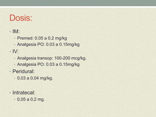 Dosis:
• IM:
• Premed: 0.05 a 0.2 mg/kg
• Analgesia PO: 0.03 a 0.15mg/kg
• IV:
• Analgesia transop: 100-200 mcg/kg.
• Analgesia PO: 0.03 a 0.15mg/kg
• Peridural:
• 0,03 a 0,04 mg/kg.
• Intratecal:
• 0,05 a 0,2 mg.
 