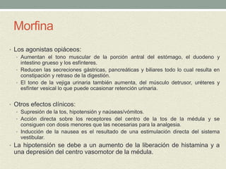 Morfina
• Los agonistas opiáceos:
• Aumentan el tono muscular de la porción antral del estómago, el duodeno y
intestino grueso y los esfínteres.
• Reducen las secreciones gástricas, pancreáticas y biliares todo lo cual resulta en
constipación y retraso de la digestión.
• El tono de la vejiga urinaria también aumenta, del músculo detrusor, uréteres y
esfínter vesical lo que puede ocasionar retención urinaria.
• Otros efectos clínicos:
• Supresión de la tos, hipotensión y naúseas/vómitos.
• Acción directa sobre los receptores del centro de la tos de la médula y se
consiguen con dosis menores que las necesarias para la analgesia.
• Inducción de la nausea es el resultado de una estimulación directa del sistema
vestibular.
• La hipotensión se debe a un aumento de la liberación de histamina y a
una depresión del centro vasomotor de la médula.
 