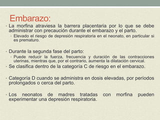 Embarazo:
• La morfina atraviesa la barrera placentaria por lo que se debe
administrar con precaución durante el embarazo y el parto.
• Elevado el riesgo de depresión respiratoria en el neonato, en particular si
es prematuro.
• Durante la segunda fase del parto:
• Puede reducir la fuerza, frecuencia y duración de las contracciones
uterinas, mientras que, por el contrario, aumenta la dilatación cervical.
• Se clasifica dentro de la categoría C de riesgo en el embarazo.
• Categoría D cuando se administra en dosis elevadas, por períodos
prolongados o cerca del parto.
• Los neonatos de madres tratadas con morfina pueden
experimentar una depresión respiratoria.
 